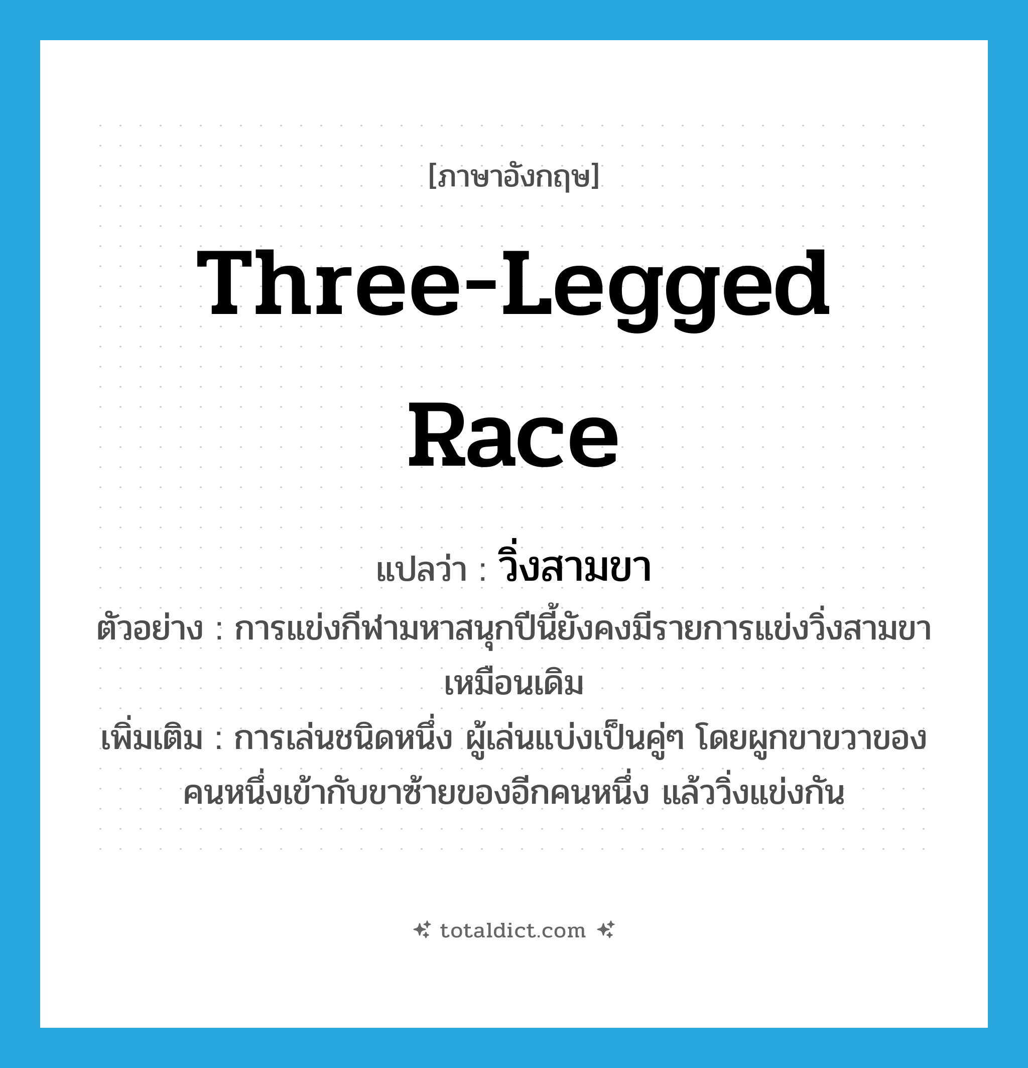 three-legged race แปลว่า?, คำศัพท์ภาษาอังกฤษ three-legged race แปลว่า วิ่งสามขา ประเภท N ตัวอย่าง การแข่งกีฬามหาสนุกปีนี้ยังคงมีรายการแข่งวิ่งสามขาเหมือนเดิม เพิ่มเติม การเล่นชนิดหนึ่ง ผู้เล่นแบ่งเป็นคู่ๆ โดยผูกขาขวาของคนหนึ่งเข้ากับขาซ้ายของอีกคนหนึ่ง แล้ววิ่งแข่งกัน หมวด N