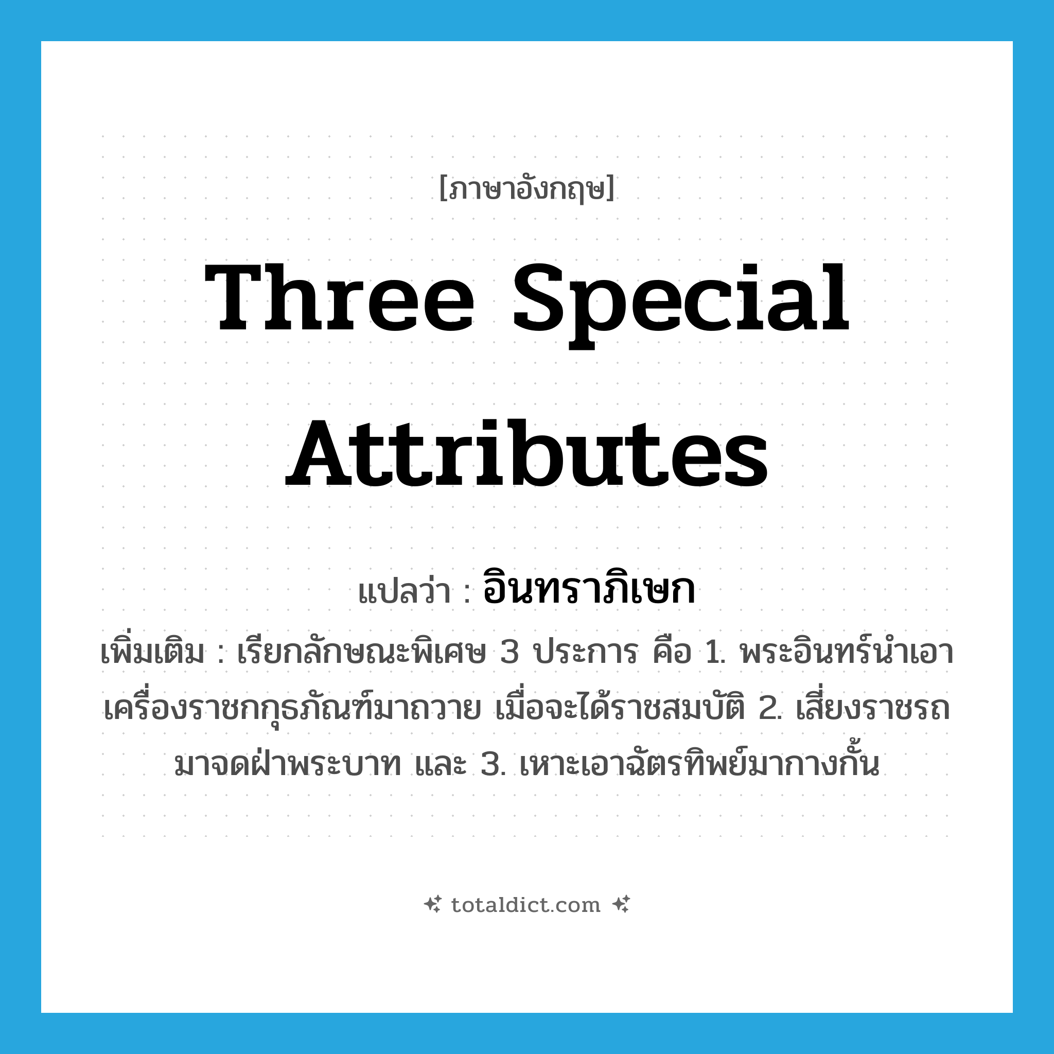 three special attributes แปลว่า?, คำศัพท์ภาษาอังกฤษ three special attributes แปลว่า อินทราภิเษก ประเภท N เพิ่มเติม เรียกลักษณะพิเศษ 3 ประการ คือ 1. พระอินทร์นำเอาเครื่องราชกกุธภัณฑ์มาถวาย เมื่อจะได้ราชสมบัติ 2. เสี่ยงราชรถมาจดฝ่าพระบาท และ 3. เหาะเอาฉัตรทิพย์มากางกั้น หมวด N