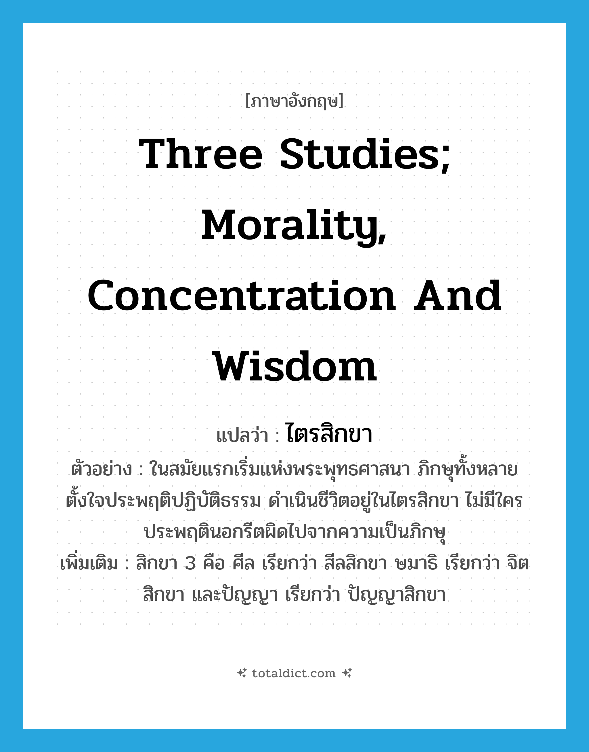 three studies; morality, concentration and wisdom แปลว่า?, คำศัพท์ภาษาอังกฤษ three studies; morality, concentration and wisdom แปลว่า ไตรสิกขา ประเภท N ตัวอย่าง ในสมัยแรกเริ่มแห่งพระพุทธศาสนา ภิกษุทั้งหลายตั้งใจประพฤติปฏิบัติธรรม ดำเนินชีวิตอยู่ในไตรสิกขา ไม่มีใครประพฤตินอกรีตผิดไปจากความเป็นภิกษุ เพิ่มเติม สิกขา 3 คือ ศีล เรียกว่า สีลสิกขา ษมาธิ เรียกว่า จิตสิกขา และปัญญา เรียกว่า ปัญญาสิกขา หมวด N