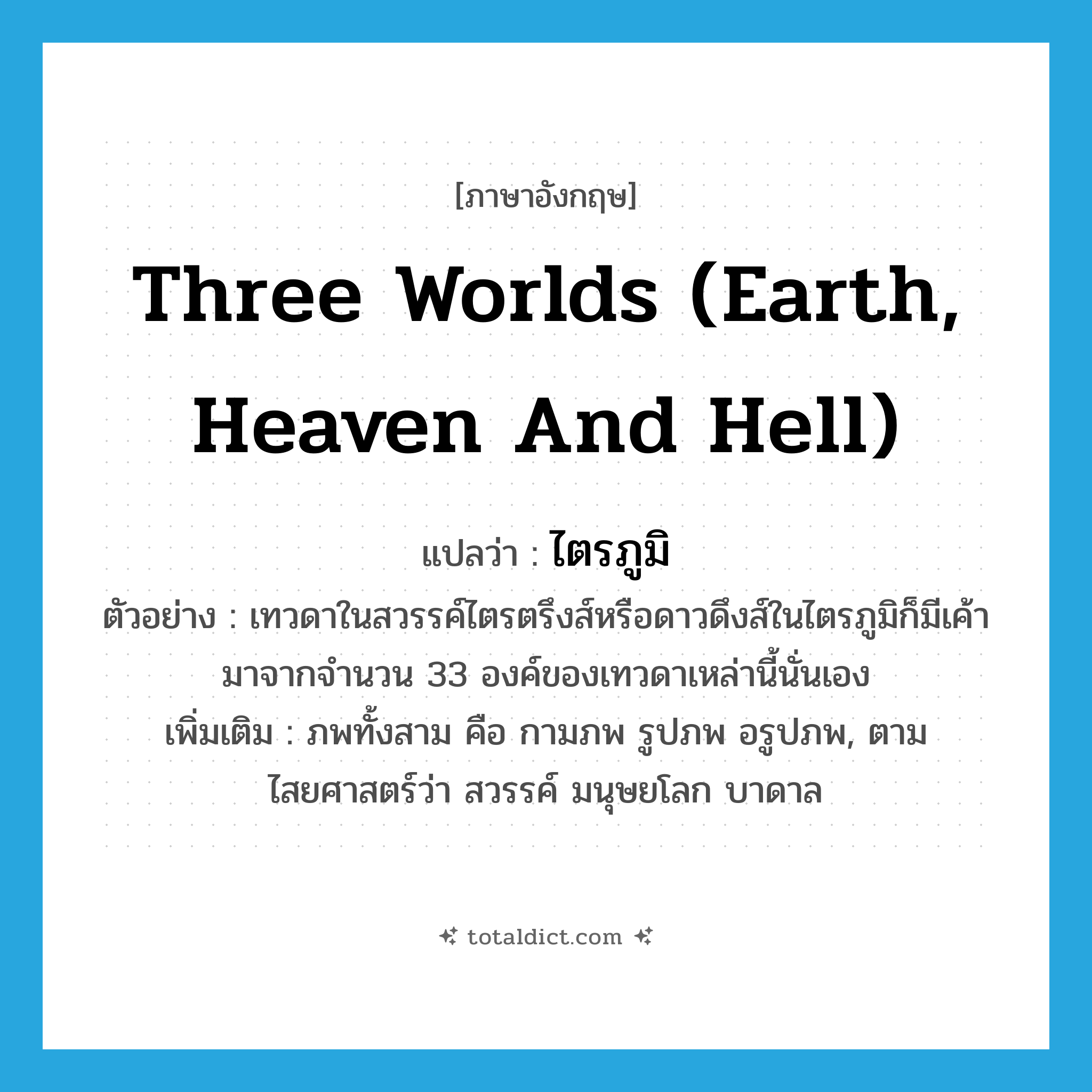three worlds (earth, heaven and hell) แปลว่า?, คำศัพท์ภาษาอังกฤษ three worlds (earth, heaven and hell) แปลว่า ไตรภูมิ ประเภท N ตัวอย่าง เทวดาในสวรรค์ไตรตรึงส์หรือดาวดึงส์ในไตรภูมิก็มีเค้ามาจากจำนวน 33 องค์ของเทวดาเหล่านี้นั่นเอง เพิ่มเติม ภพทั้งสาม คือ กามภพ รูปภพ อรูปภพ, ตามไสยศาสตร์ว่า สวรรค์ มนุษยโลก บาดาล หมวด N