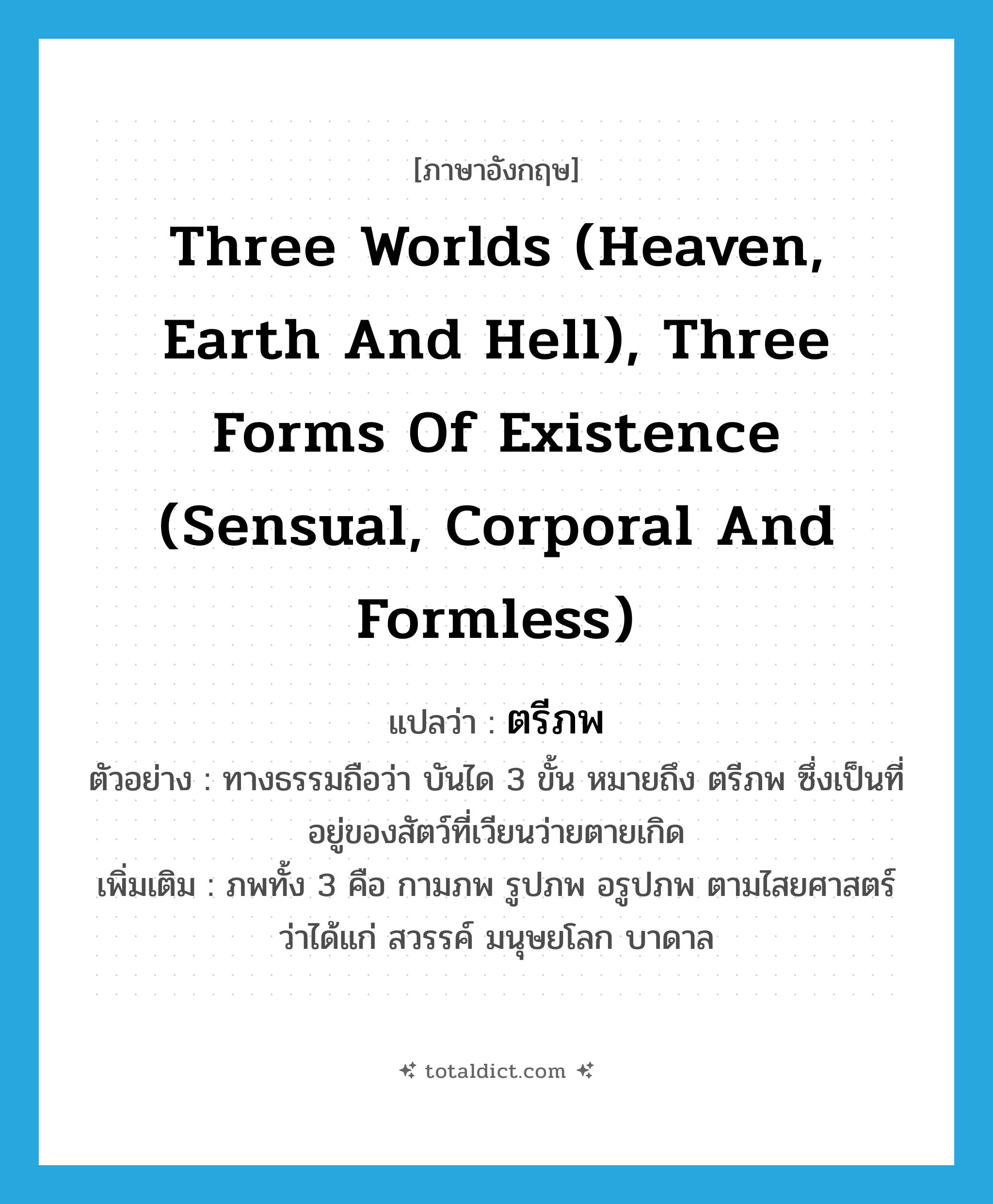 three worlds (heaven, earth and hell), three forms of existence (sensual, corporal and formless) แปลว่า?, คำศัพท์ภาษาอังกฤษ three worlds (heaven, earth and hell), three forms of existence (sensual, corporal and formless) แปลว่า ตรีภพ ประเภท N ตัวอย่าง ทางธรรมถือว่า บันได 3 ขั้น หมายถึง ตรีภพ ซึ่งเป็นที่อยู่ของสัตว์ที่เวียนว่ายตายเกิด เพิ่มเติม ภพทั้ง 3 คือ กามภพ รูปภพ อรูปภพ ตามไสยศาสตร์ว่าได้แก่ สวรรค์ มนุษยโลก บาดาล หมวด N