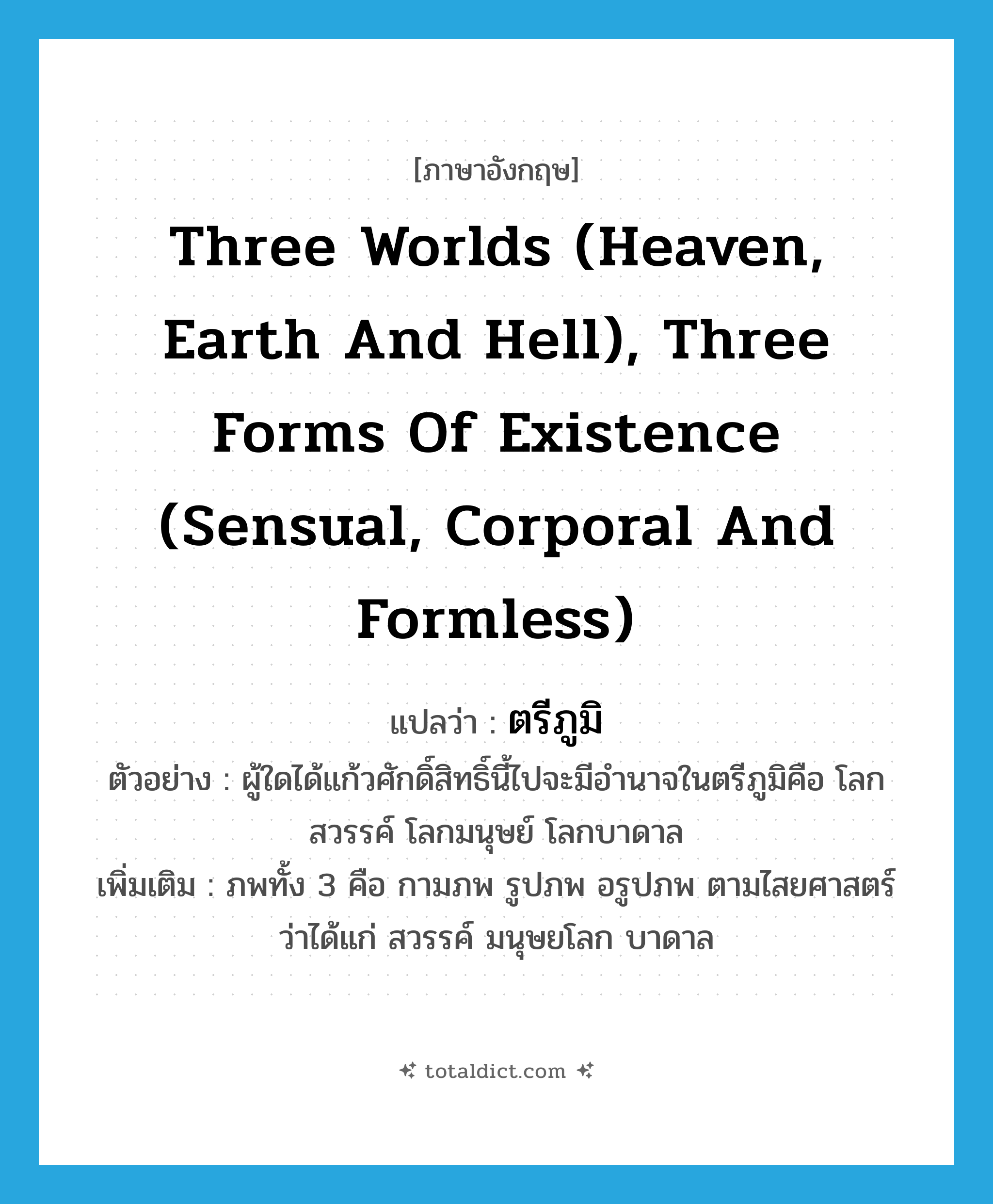 three worlds (heaven, earth and hell), three forms of existence (sensual, corporal and formless) แปลว่า?, คำศัพท์ภาษาอังกฤษ three worlds (heaven, earth and hell), three forms of existence (sensual, corporal and formless) แปลว่า ตรีภูมิ ประเภท N ตัวอย่าง ผู้ใดได้แก้วศักดิ์สิทธิ์นี้ไปจะมีอำนาจในตรีภูมิคือ โลกสวรรค์ โลกมนุษย์ โลกบาดาล เพิ่มเติม ภพทั้ง 3 คือ กามภพ รูปภพ อรูปภพ ตามไสยศาสตร์ว่าได้แก่ สวรรค์ มนุษยโลก บาดาล หมวด N