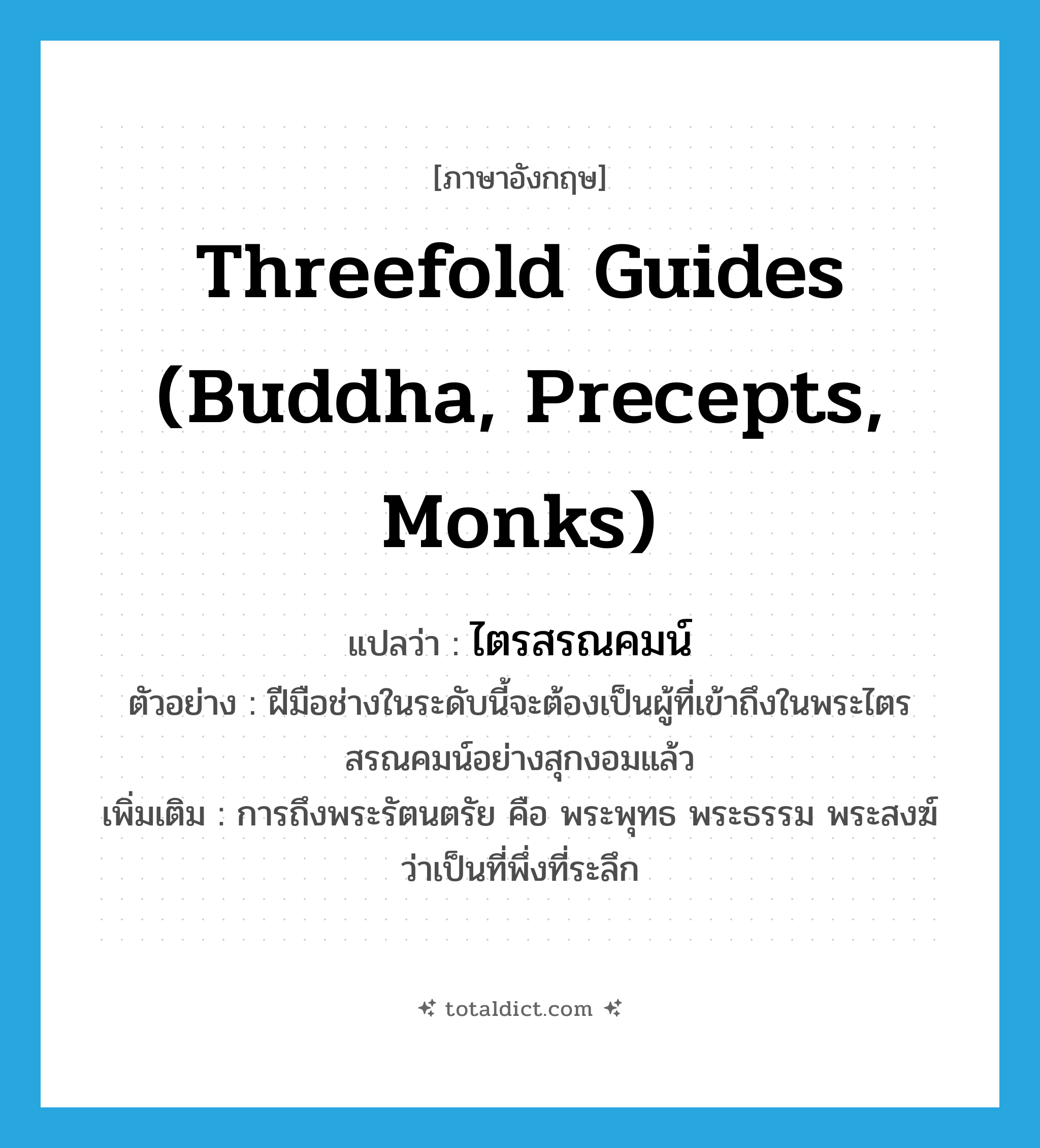 Threefold Guides (Buddha, Precepts, Monks) แปลว่า?, คำศัพท์ภาษาอังกฤษ Threefold Guides (Buddha, Precepts, Monks) แปลว่า ไตรสรณคมน์ ประเภท N ตัวอย่าง ฝีมือช่างในระดับนี้จะต้องเป็นผู้ที่เข้าถึงในพระไตรสรณคมน์อย่างสุกงอมแล้ว เพิ่มเติม การถึงพระรัตนตรัย คือ พระพุทธ พระธรรม พระสงฆ์ ว่าเป็นที่พึ่งที่ระลึก หมวด N