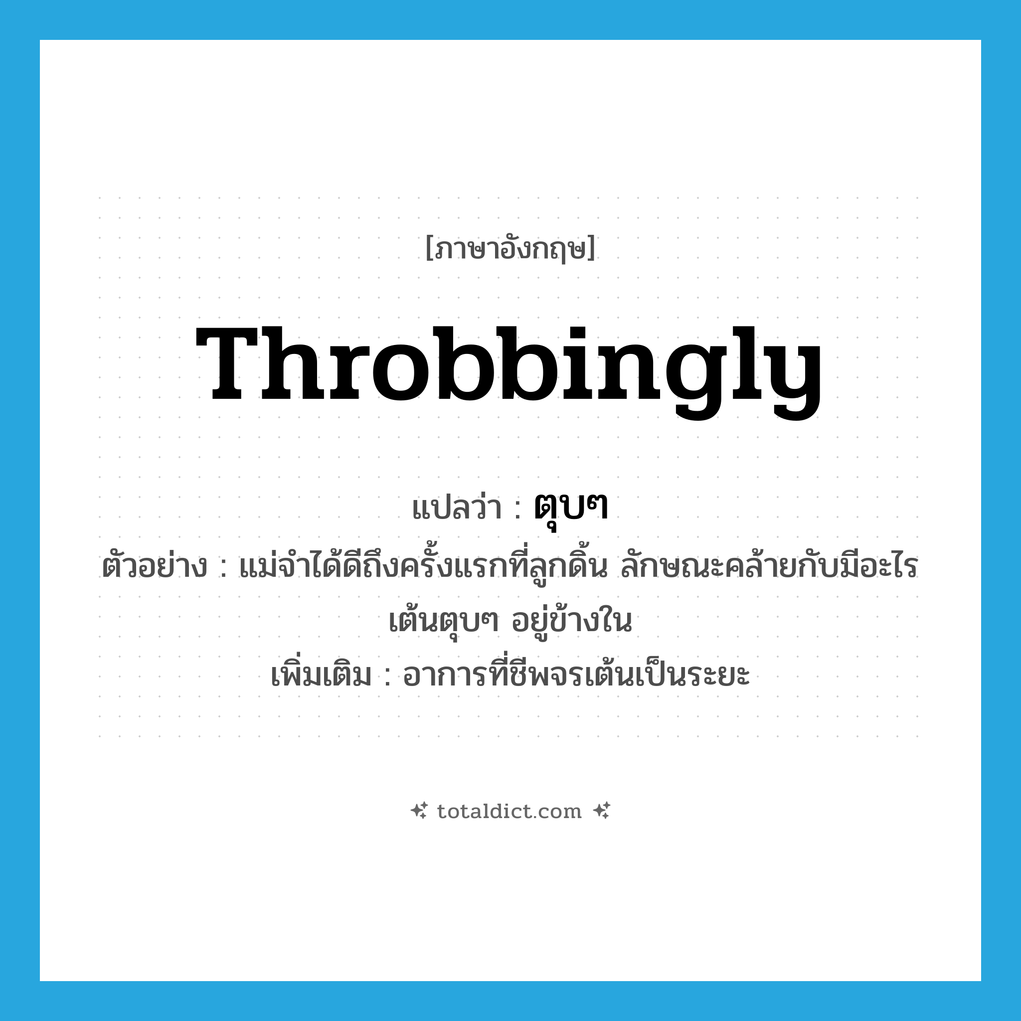 throbbingly แปลว่า?, คำศัพท์ภาษาอังกฤษ throbbingly แปลว่า ตุบๆ ประเภท ADV ตัวอย่าง แม่จำได้ดีถึงครั้งแรกที่ลูกดิ้น ลักษณะคล้ายกับมีอะไรเต้นตุบๆ อยู่ข้างใน เพิ่มเติม อาการที่ชีพจรเต้นเป็นระยะ หมวด ADV