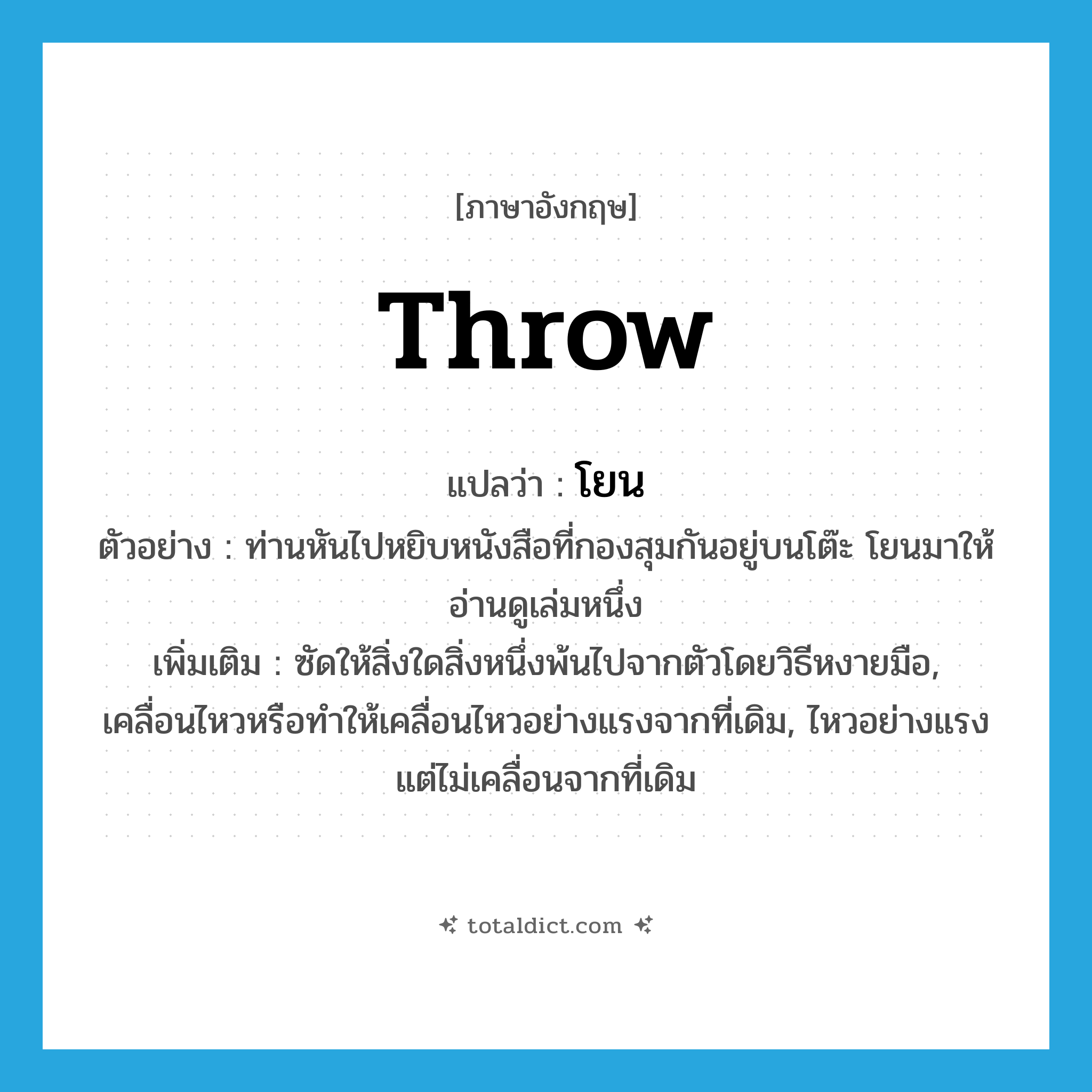 โยน ภาษาอังกฤษ?, คำศัพท์ภาษาอังกฤษ โยน แปลว่า throw ประเภท V ตัวอย่าง ท่านหันไปหยิบหนังสือที่กองสุมกันอยู่บนโต๊ะ โยนมาให้อ่านดูเล่มหนึ่ง เพิ่มเติม ซัดให้สิ่งใดสิ่งหนึ่งพ้นไปจากตัวโดยวิธีหงายมือ, เคลื่อนไหวหรือทำให้เคลื่อนไหวอย่างแรงจากที่เดิม, ไหวอย่างแรง แต่ไม่เคลื่อนจากที่เดิม หมวด V