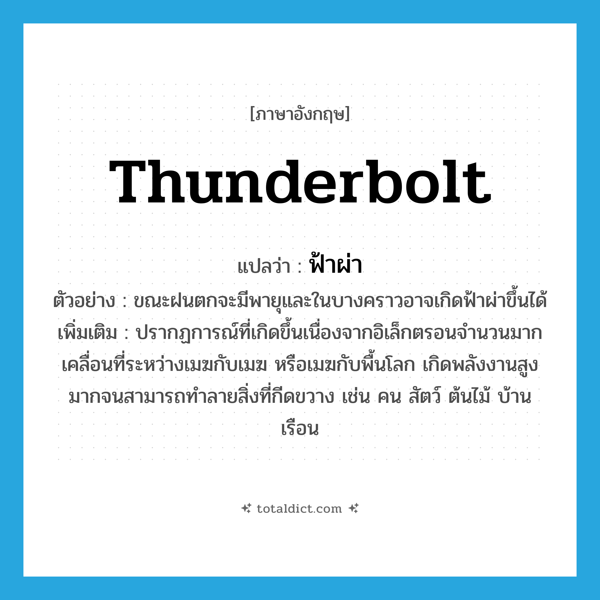 ฟ้าผ่า ภาษาอังกฤษ?, คำศัพท์ภาษาอังกฤษ ฟ้าผ่า แปลว่า thunderbolt ประเภท N ตัวอย่าง ขณะฝนตกจะมีพายุและในบางคราวอาจเกิดฟ้าผ่าขึ้นได้ เพิ่มเติม ปรากฏการณ์ที่เกิดขึ้นเนื่องจากอิเล็กตรอนจำนวนมากเคลื่อนที่ระหว่างเมฆกับเมฆ หรือเมฆกับพื้นโลก เกิดพลังงานสูงมากจนสามารถทำลายสิ่งที่กีดขวาง เช่น คน สัตว์ ต้นไม้ บ้านเรือน หมวด N