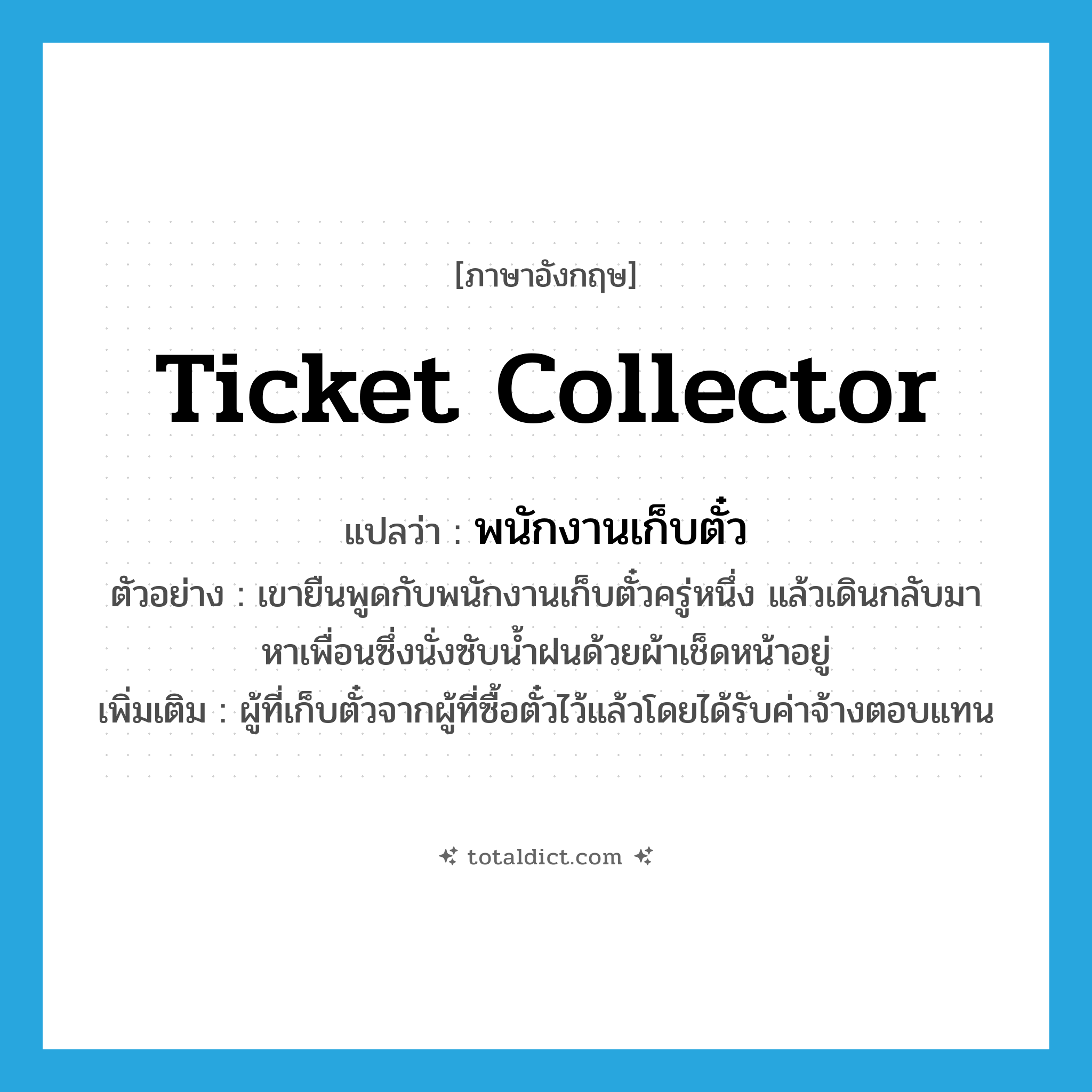 ticket collector แปลว่า?, คำศัพท์ภาษาอังกฤษ ticket collector แปลว่า พนักงานเก็บตั๋ว ประเภท N ตัวอย่าง เขายืนพูดกับพนักงานเก็บตั๋วครู่หนึ่ง แล้วเดินกลับมาหาเพื่อนซึ่งนั่งซับน้ำฝนด้วยผ้าเช็ดหน้าอยู่ เพิ่มเติม ผู้ที่เก็บตั๋วจากผู้ที่ซื้อตั๋วไว้แล้วโดยได้รับค่าจ้างตอบแทน หมวด N