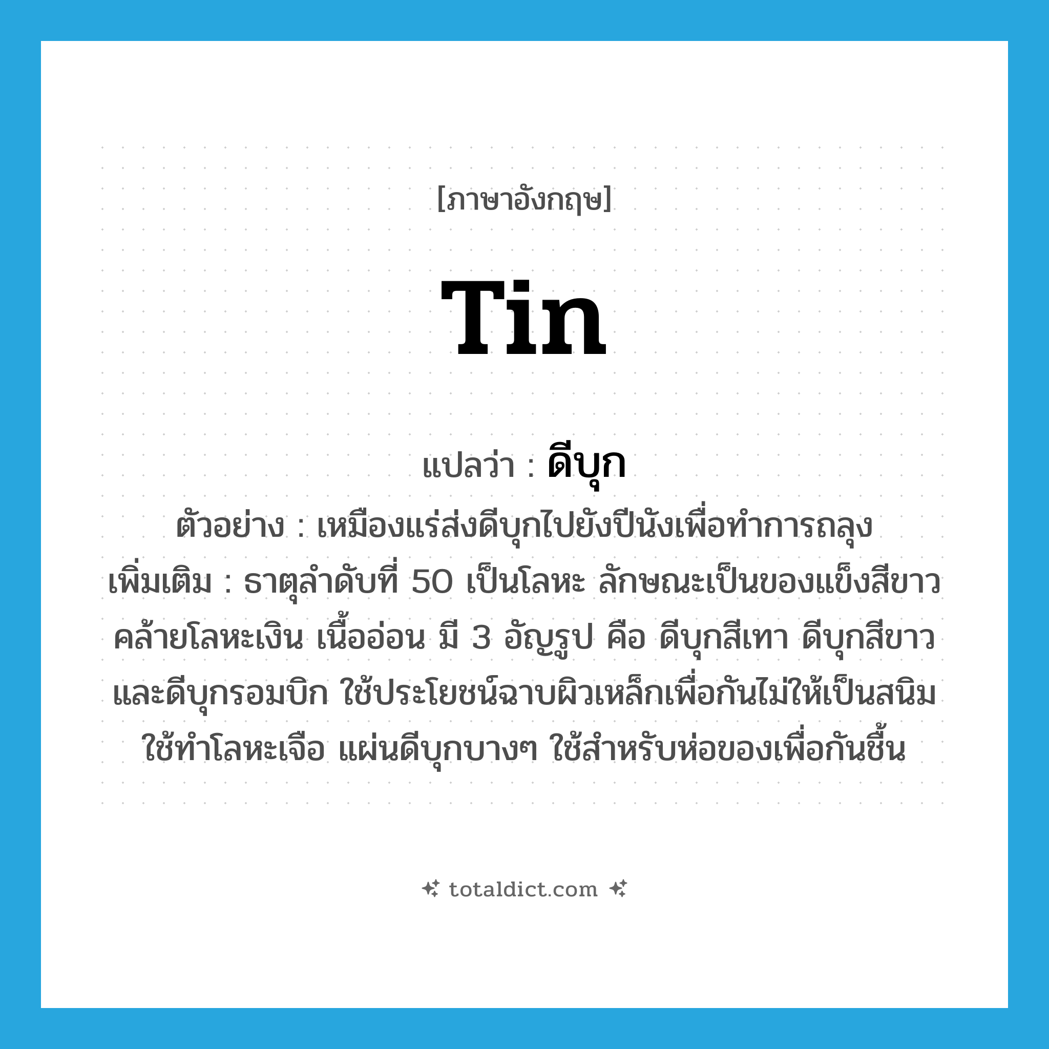 tin แปลว่า?, คำศัพท์ภาษาอังกฤษ tin แปลว่า ดีบุก ประเภท N ตัวอย่าง เหมืองแร่ส่งดีบุกไปยังปีนังเพื่อทำการถลุง เพิ่มเติม ธาตุลำดับที่ 50 เป็นโลหะ ลักษณะเป็นของแข็งสีขาวคล้ายโลหะเงิน เนื้ออ่อน มี 3 อัญรูป คือ ดีบุกสีเทา ดีบุกสีขาว และดีบุกรอมบิก ใช้ประโยชน์ฉาบผิวเหล็กเพื่อกันไม่ให้เป็นสนิม ใช้ทำโลหะเจือ แผ่นดีบุกบางๆ ใช้สำหรับห่อของเพื่อกันชื้น หมวด N