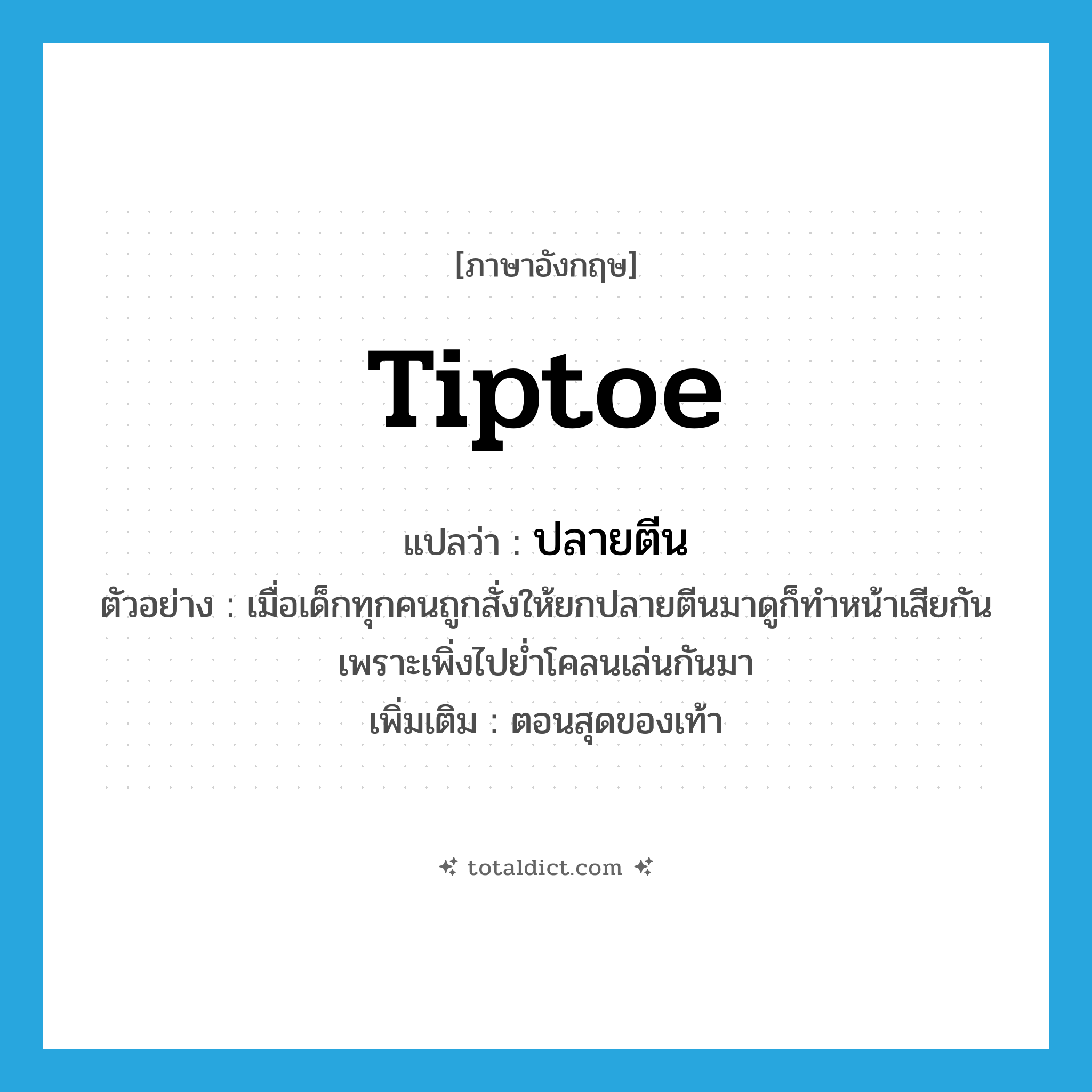 tiptoe แปลว่า?, คำศัพท์ภาษาอังกฤษ tiptoe แปลว่า ปลายตีน ประเภท N ตัวอย่าง เมื่อเด็กทุกคนถูกสั่งให้ยกปลายตีนมาดูก็ทำหน้าเสียกัน เพราะเพิ่งไปย่ำโคลนเล่นกันมา เพิ่มเติม ตอนสุดของเท้า หมวด N