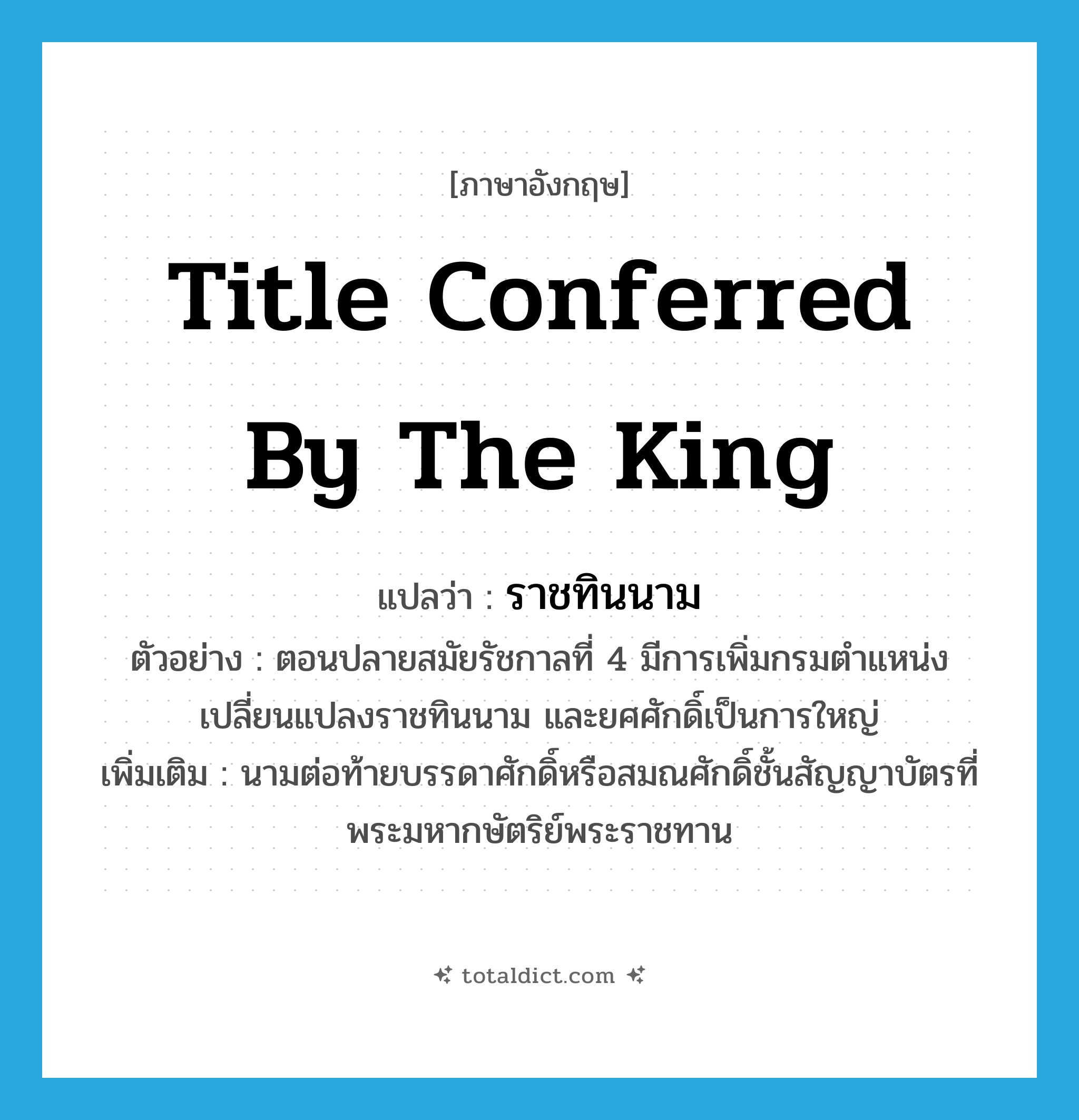 title conferred by the king แปลว่า?, คำศัพท์ภาษาอังกฤษ title conferred by the king แปลว่า ราชทินนาม ประเภท N ตัวอย่าง ตอนปลายสมัยรัชกาลที่ 4 มีการเพิ่มกรมตำแหน่งเปลี่ยนแปลงราชทินนาม และยศศักดิ์เป็นการใหญ่ เพิ่มเติม นามต่อท้ายบรรดาศักดิ์หรือสมณศักดิ์ชั้นสัญญาบัตรที่พระมหากษัตริย์พระราชทาน หมวด N