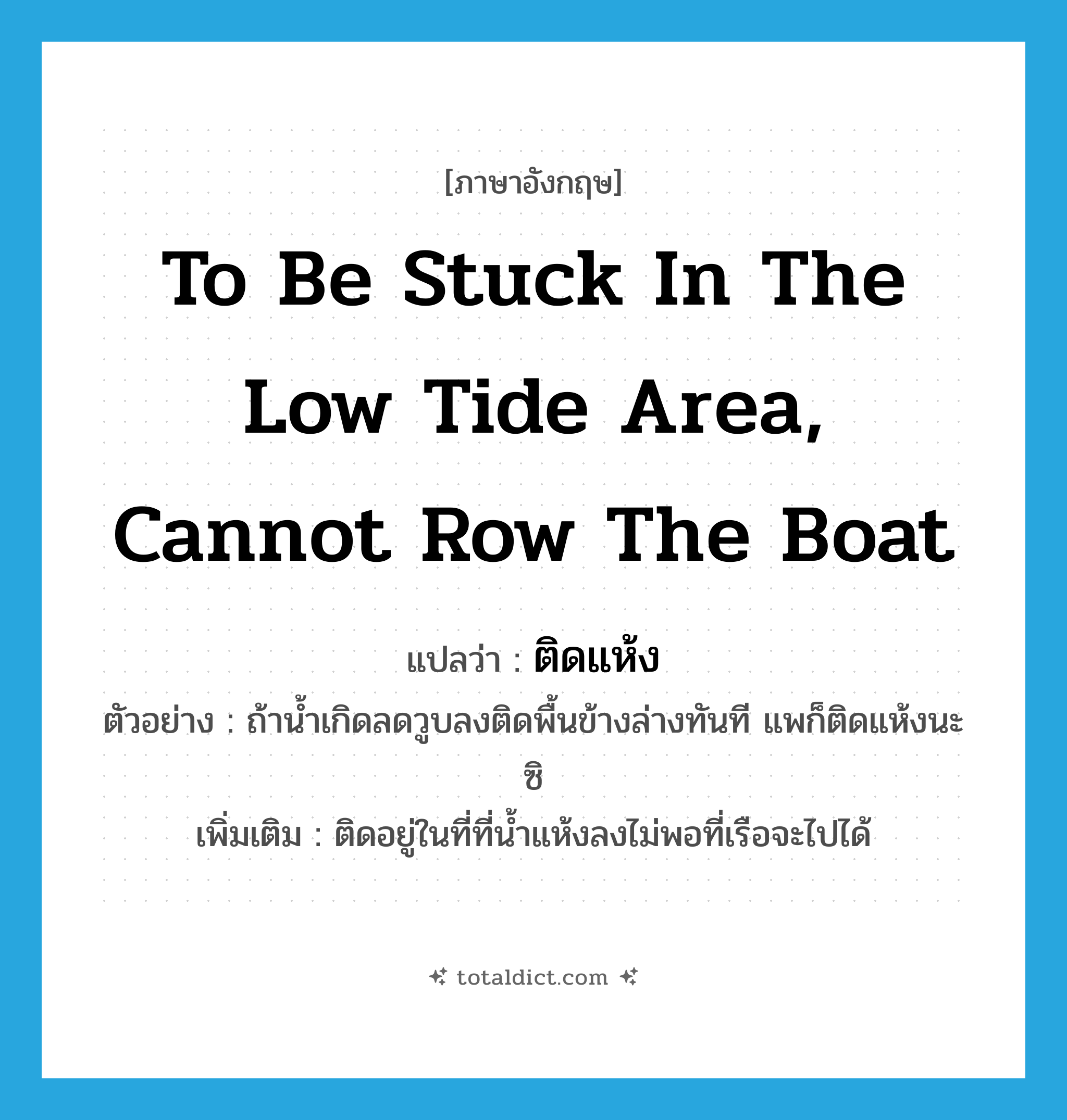 to be stuck in the low tide area, cannot row the boat แปลว่า?, คำศัพท์ภาษาอังกฤษ to be stuck in the low tide area, cannot row the boat แปลว่า ติดแห้ง ประเภท V ตัวอย่าง ถ้าน้ำเกิดลดวูบลงติดพื้นข้างล่างทันที แพก็ติดแห้งนะซิ เพิ่มเติม ติดอยู่ในที่ที่น้ำแห้งลงไม่พอที่เรือจะไปได้ หมวด V