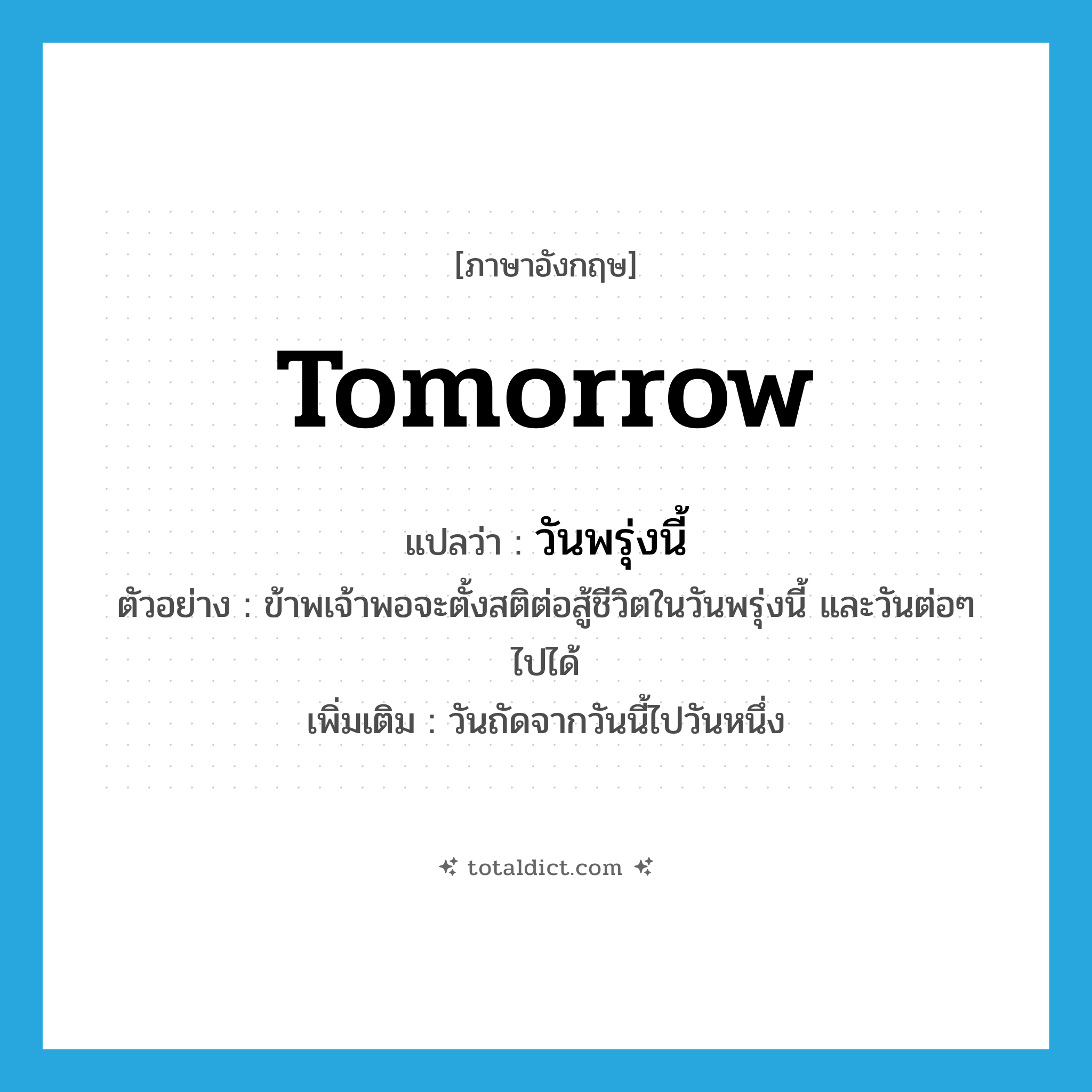 tomorrow แปลว่า?, คำศัพท์ภาษาอังกฤษ tomorrow แปลว่า วันพรุ่งนี้ ประเภท N ตัวอย่าง ข้าพเจ้าพอจะตั้งสติต่อสู้ชีวิตในวันพรุ่งนี้ และวันต่อๆ ไปได้ เพิ่มเติม วันถัดจากวันนี้ไปวันหนึ่ง หมวด N
