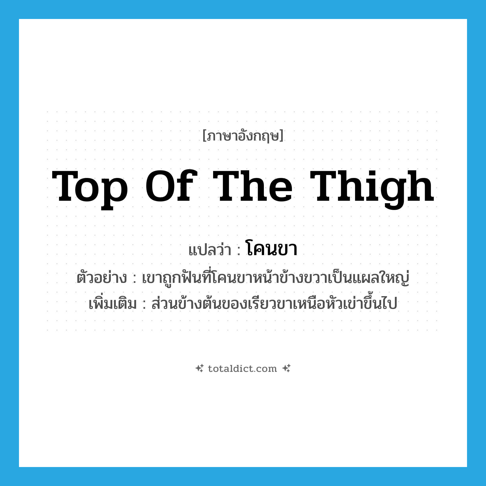 top of the thigh แปลว่า?, คำศัพท์ภาษาอังกฤษ top of the thigh แปลว่า โคนขา ประเภท N ตัวอย่าง เขาถูกฟันที่โคนขาหน้าข้างขวาเป็นแผลใหญ่ เพิ่มเติม ส่วนข้างต้นของเรียวขาเหนือหัวเข่าขึ้นไป หมวด N