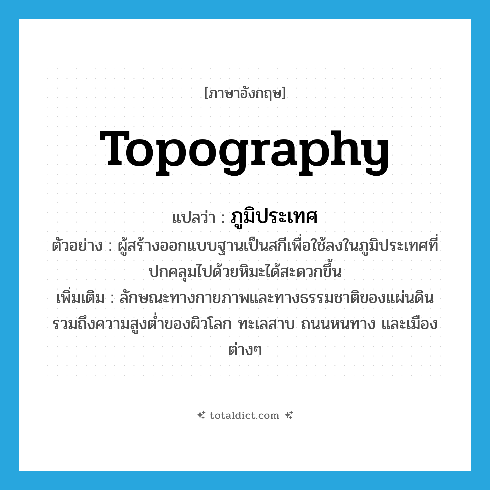 topography แปลว่า?, คำศัพท์ภาษาอังกฤษ topography แปลว่า ภูมิประเทศ ประเภท N ตัวอย่าง ผู้สร้างออกแบบฐานเป็นสกีเพื่อใช้ลงในภูมิประเทศที่ปกคลุมไปด้วยหิมะได้สะดวกขึ้น เพิ่มเติม ลักษณะทางกายภาพและทางธรรมชาติของแผ่นดิน รวมถึงความสูงต่ำของผิวโลก ทะเลสาบ ถนนหนทาง และเมืองต่างๆ หมวด N