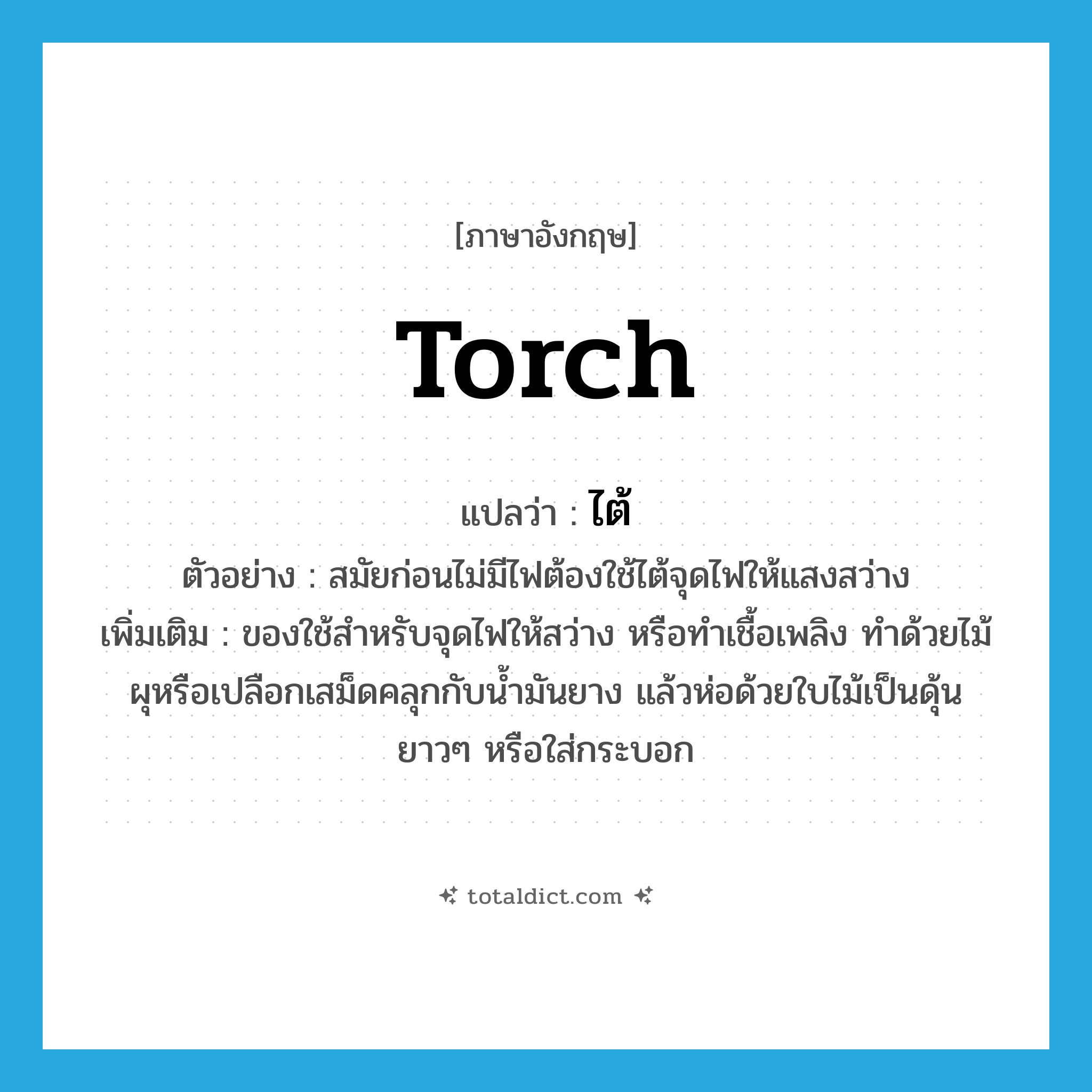 torch แปลว่า?, คำศัพท์ภาษาอังกฤษ torch แปลว่า ไต้ ประเภท N ตัวอย่าง สมัยก่อนไม่มีไฟต้องใช้ไต้จุดไฟให้แสงสว่าง เพิ่มเติม ของใช้สำหรับจุดไฟให้สว่าง หรือทำเชื้อเพลิง ทำด้วยไม้ผุหรือเปลือกเสม็ดคลุกกับน้ำมันยาง แล้วห่อด้วยใบไม้เป็นดุ้นยาวๆ หรือใส่กระบอก หมวด N
