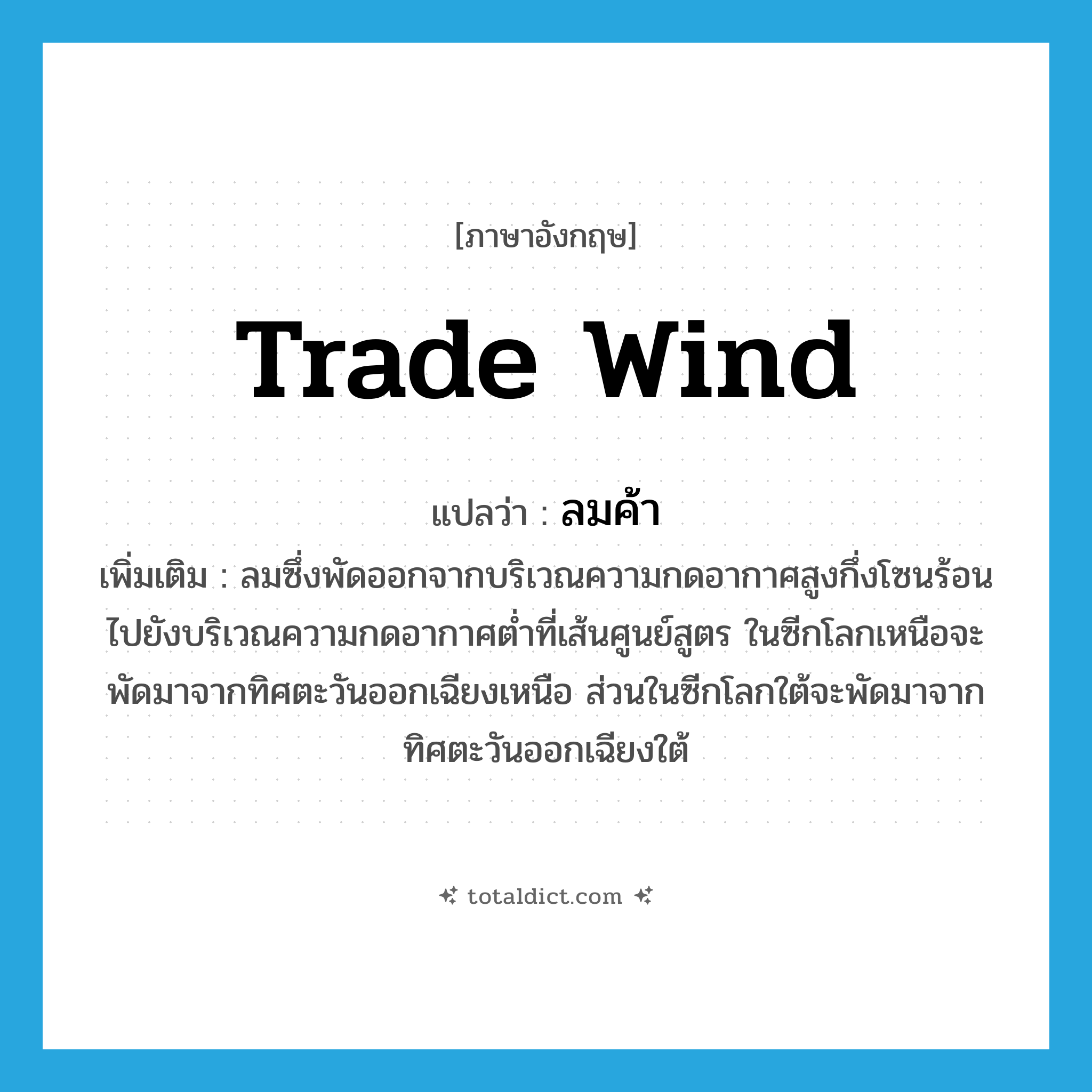 trade wind แปลว่า?, คำศัพท์ภาษาอังกฤษ trade wind แปลว่า ลมค้า ประเภท N เพิ่มเติม ลมซึ่งพัดออกจากบริเวณความกดอากาศสูงกึ่งโซนร้อนไปยังบริเวณความกดอากาศต่ำที่เส้นศูนย์สูตร ในซีกโลกเหนือจะพัดมาจากทิศตะวันออกเฉียงเหนือ ส่วนในซีกโลกใต้จะพัดมาจากทิศตะวันออกเฉียงใต้ หมวด N