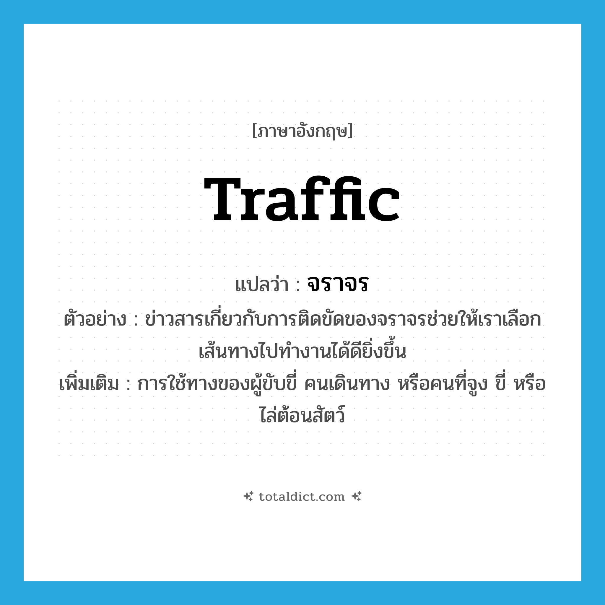 traffic แปลว่า?, คำศัพท์ภาษาอังกฤษ traffic แปลว่า จราจร ประเภท V ตัวอย่าง ข่าวสารเกี่ยวกับการติดขัดของจราจรช่วยให้เราเลือกเส้นทางไปทำงานได้ดียิ่งขึ้น เพิ่มเติม การใช้ทางของผู้ขับขี่ คนเดินทาง หรือคนที่จูง ขี่ หรือไล่ต้อนสัตว์ หมวด V