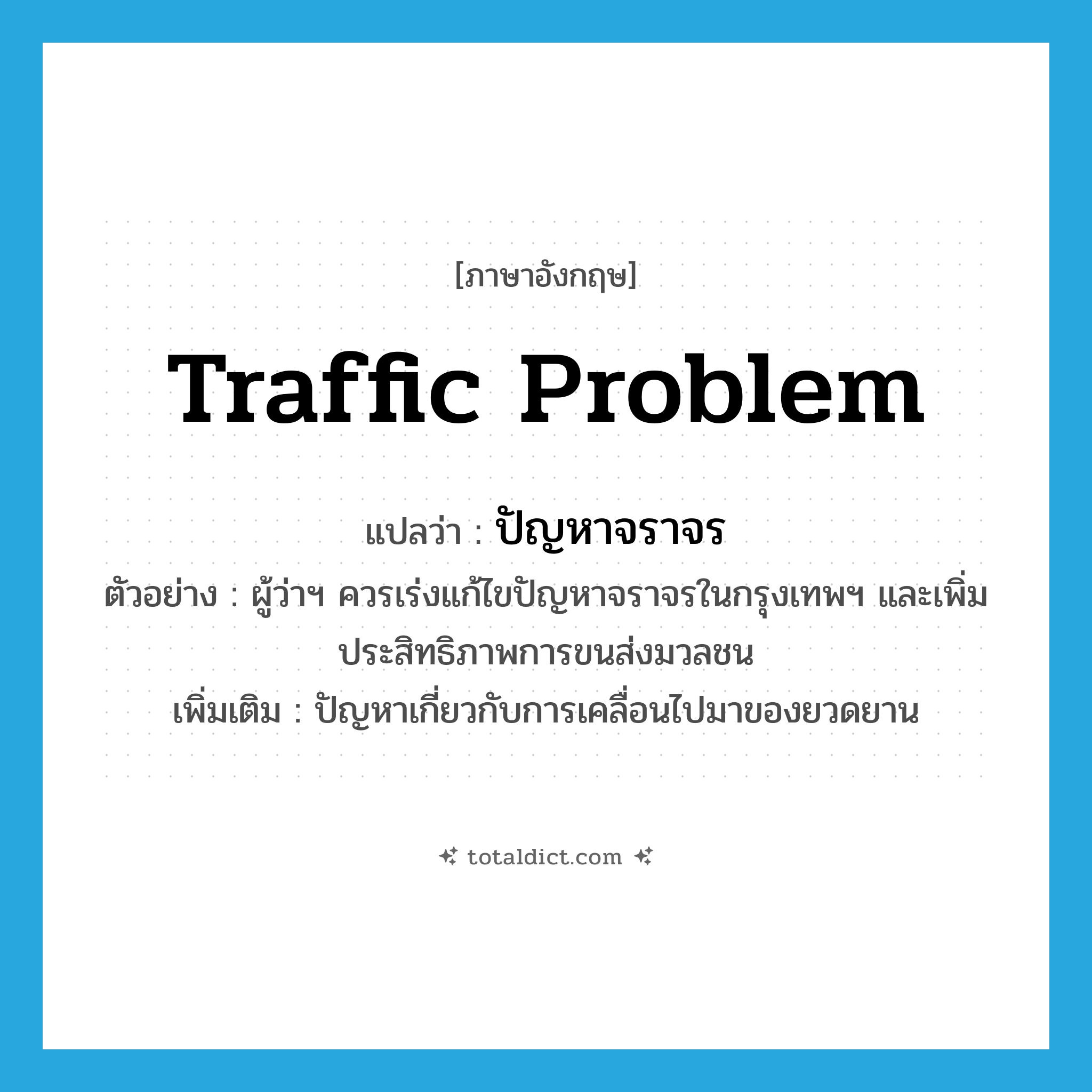 traffic problem แปลว่า?, คำศัพท์ภาษาอังกฤษ traffic problem แปลว่า ปัญหาจราจร ประเภท N ตัวอย่าง ผู้ว่าฯ ควรเร่งแก้ไขปัญหาจราจรในกรุงเทพฯ และเพิ่มประสิทธิภาพการขนส่งมวลชน เพิ่มเติม ปัญหาเกี่ยวกับการเคลื่อนไปมาของยวดยาน หมวด N