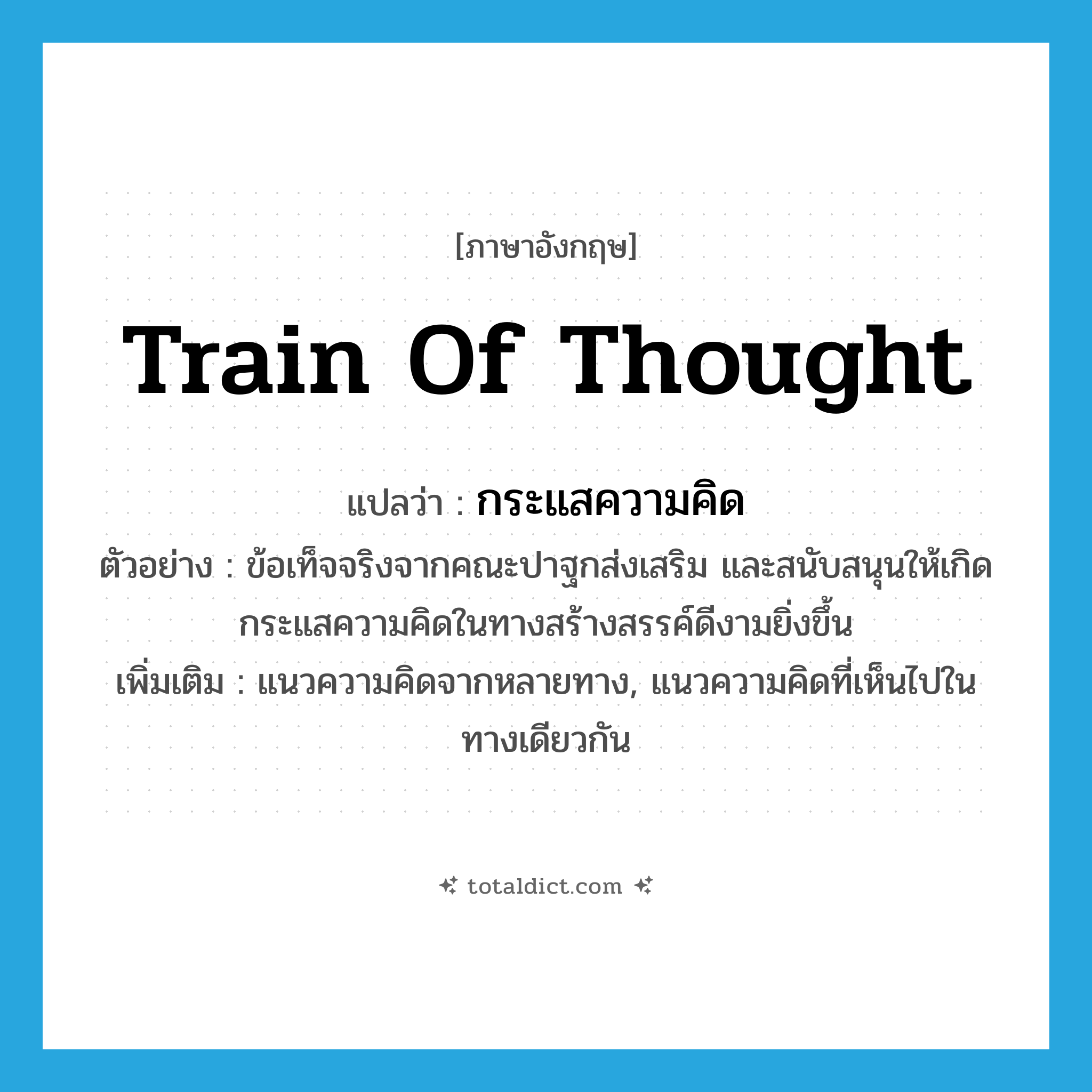 train of thought แปลว่า?, คำศัพท์ภาษาอังกฤษ train of thought แปลว่า กระแสความคิด ประเภท N ตัวอย่าง ข้อเท็จจริงจากคณะปาฐกส่งเสริม และสนับสนุนให้เกิดกระแสความคิดในทางสร้างสรรค์ดีงามยิ่งขึ้น เพิ่มเติม แนวความคิดจากหลายทาง, แนวความคิดที่เห็นไปในทางเดียวกัน หมวด N