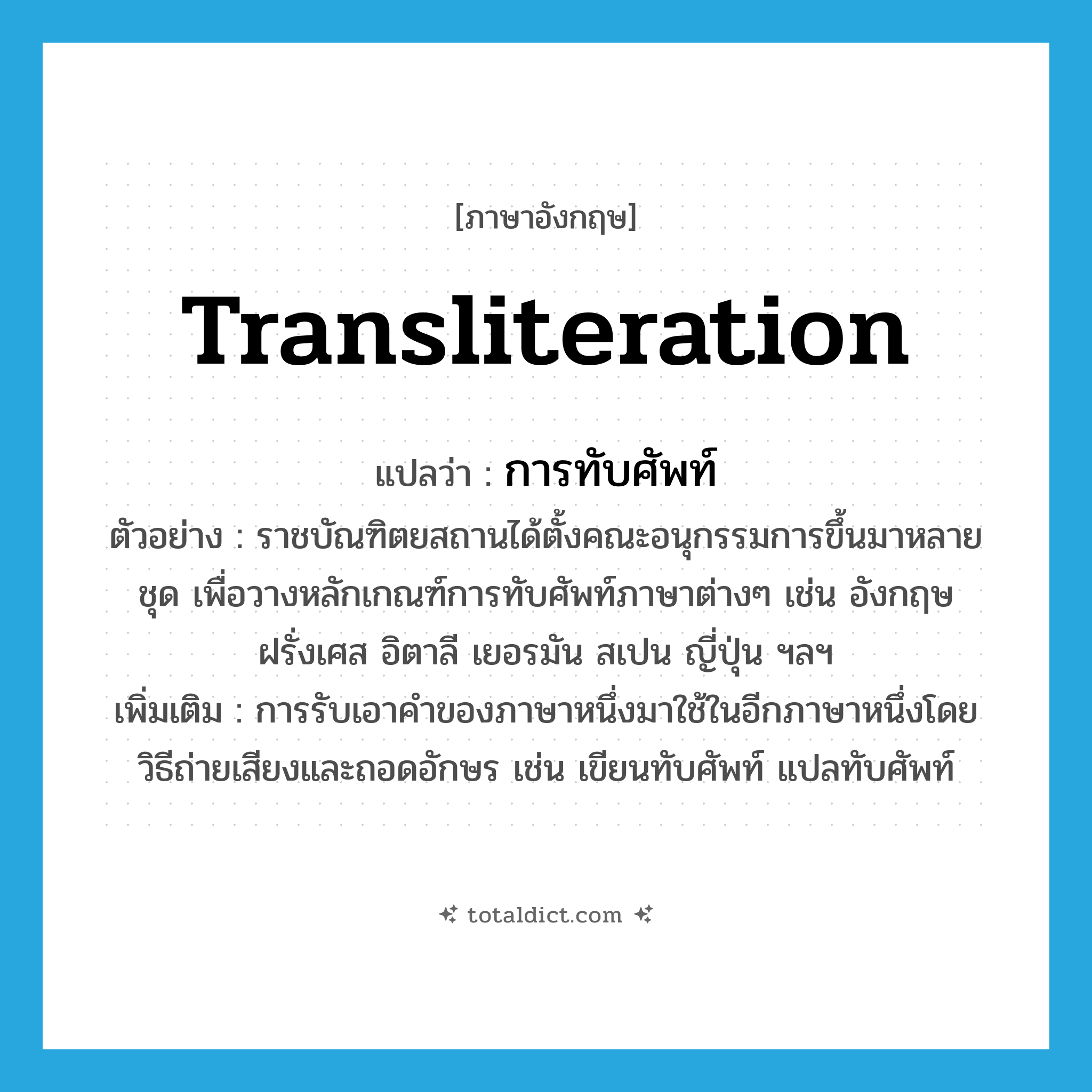transliteration แปลว่า?, คำศัพท์ภาษาอังกฤษ transliteration แปลว่า การทับศัพท์ ประเภท N ตัวอย่าง ราชบัณฑิตยสถานได้ตั้งคณะอนุกรรมการขึ้นมาหลายชุด เพื่อวางหลักเกณฑ์การทับศัพท์ภาษาต่างๆ เช่น อังกฤษ ฝรั่งเศส อิตาลี เยอรมัน สเปน ญี่ปุ่น ฯลฯ เพิ่มเติม การรับเอาคำของภาษาหนึ่งมาใช้ในอีกภาษาหนึ่งโดยวิธีถ่ายเสียงและถอดอักษร เช่น เขียนทับศัพท์ แปลทับศัพท์ หมวด N