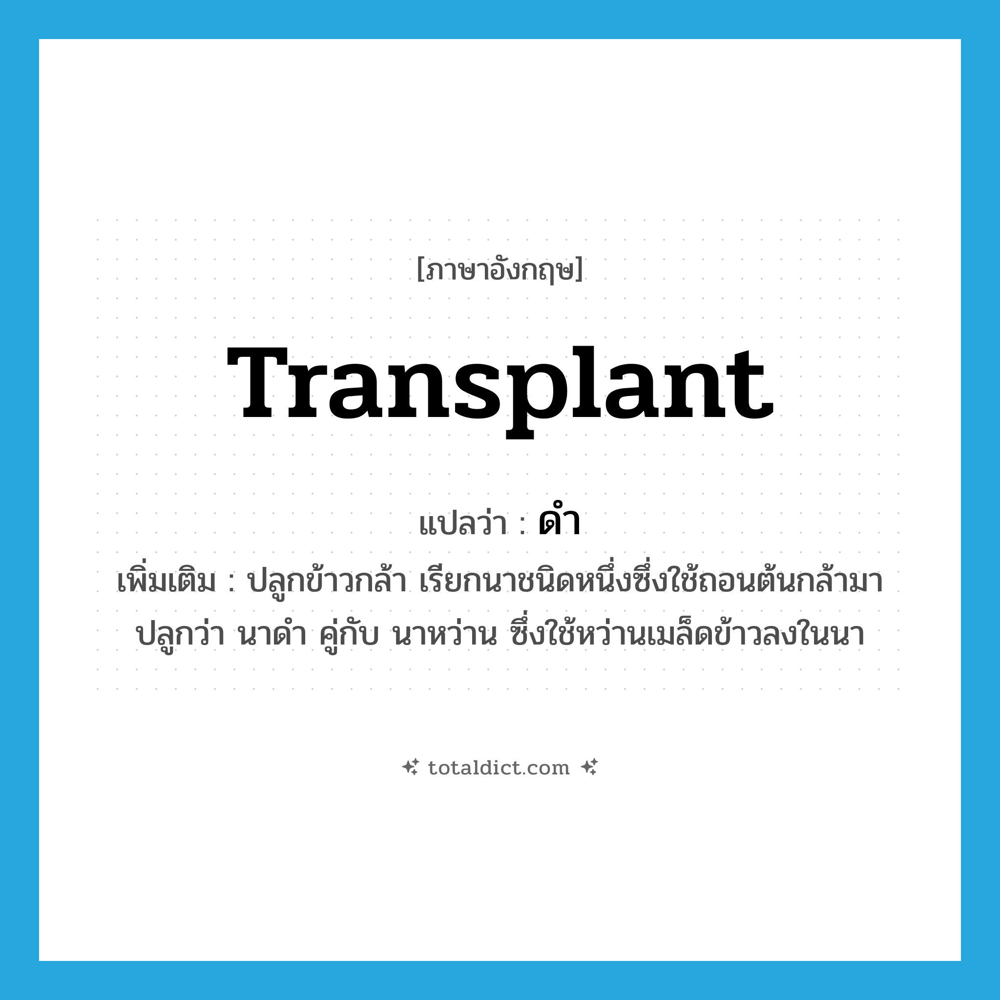 transplant แปลว่า?, คำศัพท์ภาษาอังกฤษ transplant แปลว่า ดำ ประเภท V เพิ่มเติม ปลูกข้าวกล้า เรียกนาชนิดหนึ่งซึ่งใช้ถอนต้นกล้ามาปลูกว่า นาดำ คู่กับ นาหว่าน ซึ่งใช้หว่านเมล็ดข้าวลงในนา หมวด V