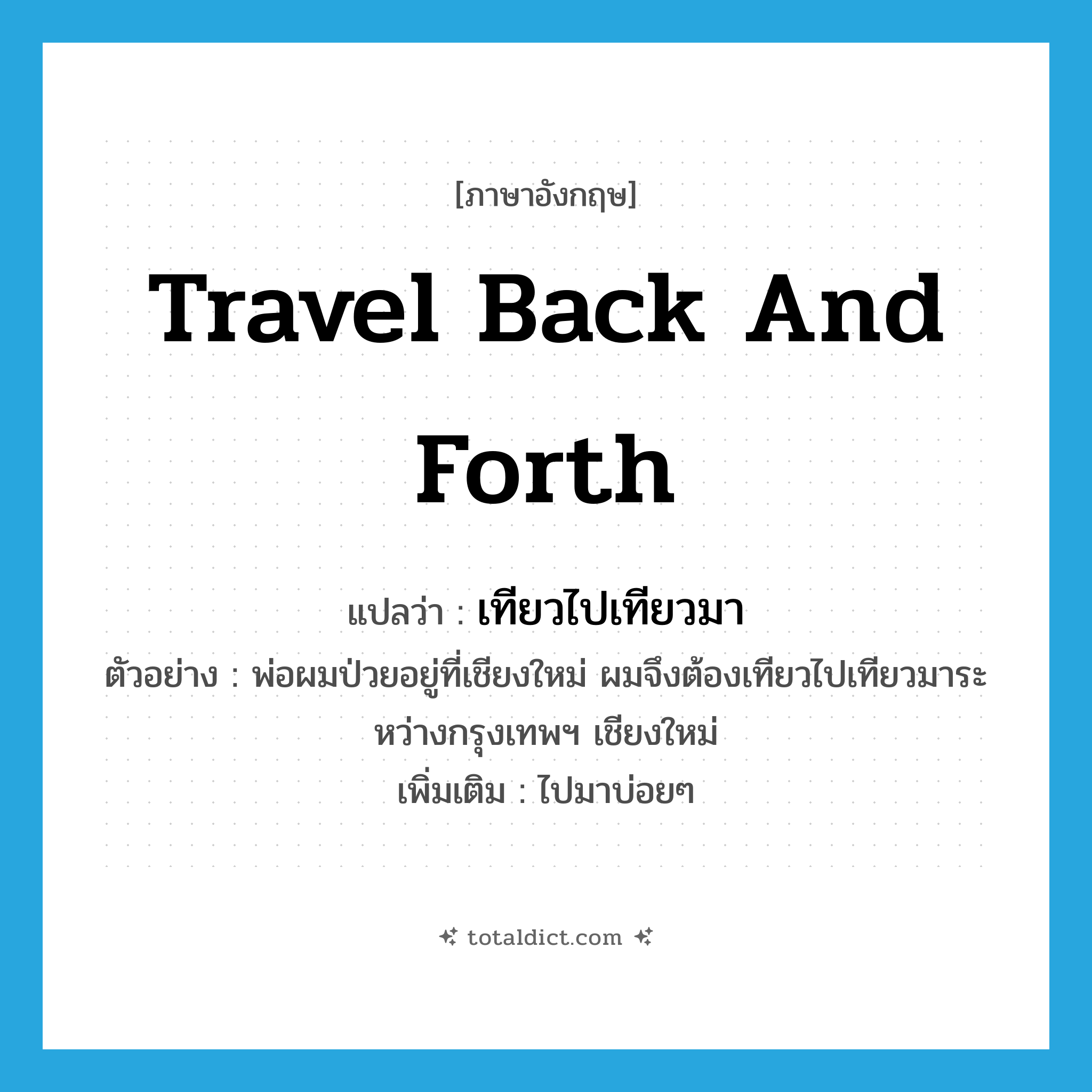 travel back and forth แปลว่า?, คำศัพท์ภาษาอังกฤษ travel back and forth แปลว่า เทียวไปเทียวมา ประเภท V ตัวอย่าง พ่อผมป่วยอยู่ที่เชียงใหม่ ผมจึงต้องเทียวไปเทียวมาระหว่างกรุงเทพฯ เชียงใหม่ เพิ่มเติม ไปมาบ่อยๆ หมวด V