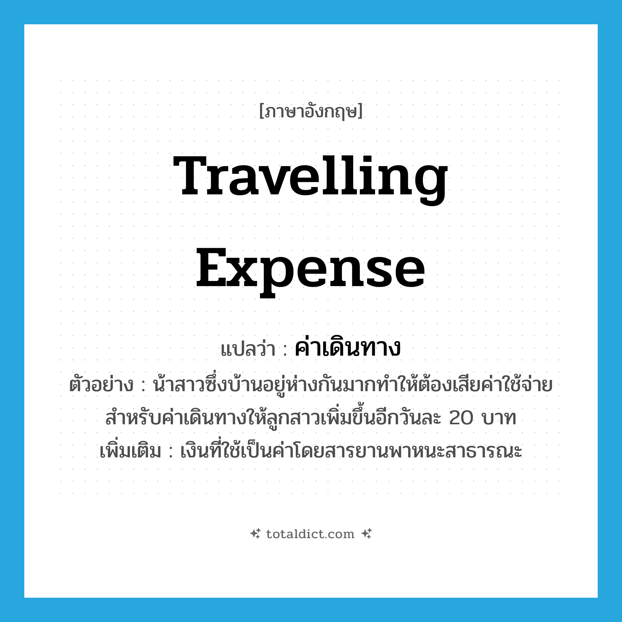 travelling expense แปลว่า?, คำศัพท์ภาษาอังกฤษ travelling expense แปลว่า ค่าเดินทาง ประเภท N ตัวอย่าง น้าสาวซึ่งบ้านอยู่ห่างกันมากทำให้ต้องเสียค่าใช้จ่ายสำหรับค่าเดินทางให้ลูกสาวเพิ่มขึ้นอีกวันละ 20 บาท เพิ่มเติม เงินที่ใช้เป็นค่าโดยสารยานพาหนะสาธารณะ หมวด N