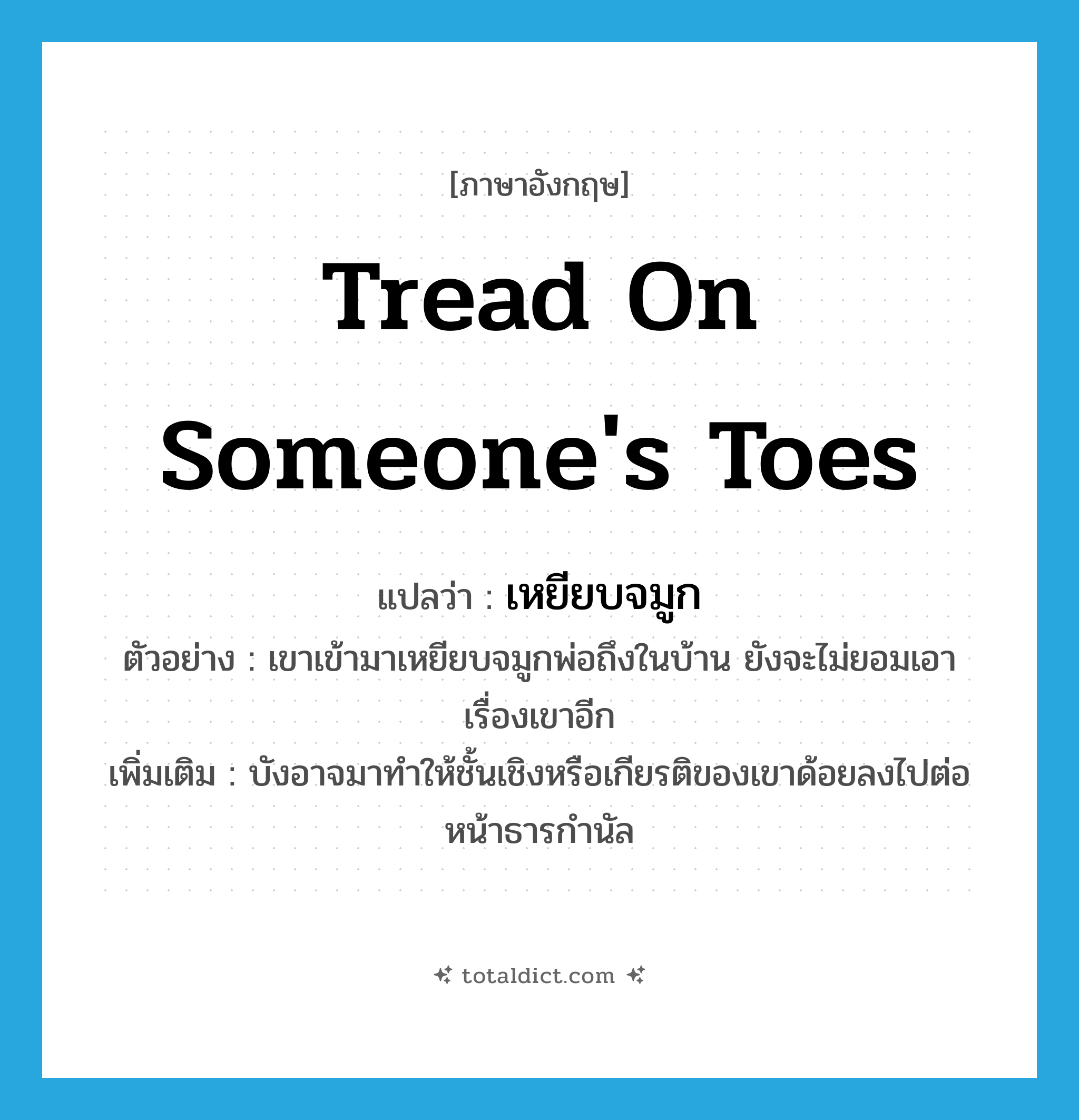 tread on someone&#39;s toes แปลว่า?, คำศัพท์ภาษาอังกฤษ tread on someone&#39;s toes แปลว่า เหยียบจมูก ประเภท V ตัวอย่าง เขาเข้ามาเหยียบจมูกพ่อถึงในบ้าน ยังจะไม่ยอมเอาเรื่องเขาอีก เพิ่มเติม บังอาจมาทำให้ชั้นเชิงหรือเกียรติของเขาด้อยลงไปต่อหน้าธารกำนัล หมวด V