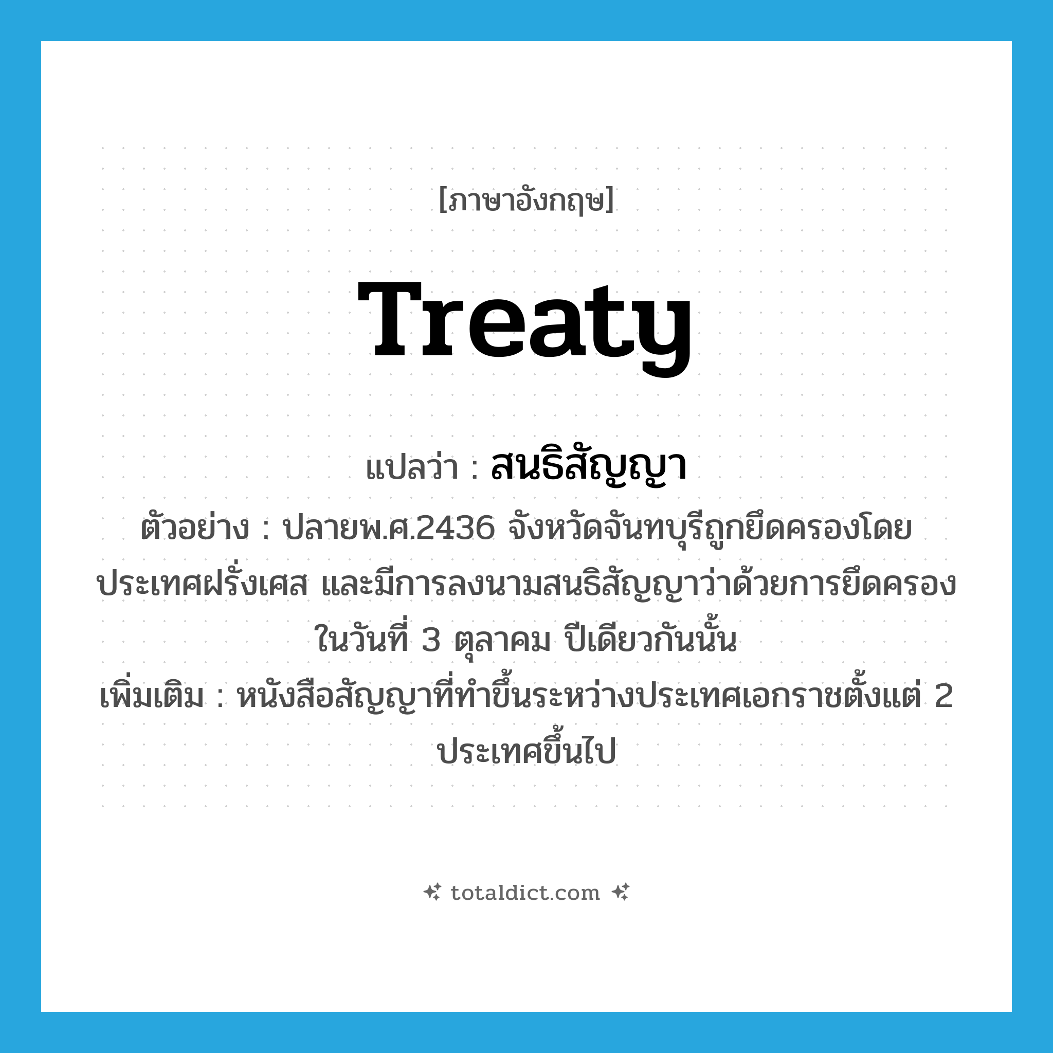 สนธิสัญญา ภาษาอังกฤษ?, คำศัพท์ภาษาอังกฤษ สนธิสัญญา แปลว่า treaty ประเภท N ตัวอย่าง ปลายพ.ศ.2436 จังหวัดจันทบุรีถูกยึดครองโดยประเทศฝรั่งเศส และมีการลงนามสนธิสัญญาว่าด้วยการยึดครองในวันที่ 3 ตุลาคม ปีเดียวกันนั้น เพิ่มเติม หนังสือสัญญาที่ทำขึ้นระหว่างประเทศเอกราชตั้งแต่ 2 ประเทศขึ้นไป หมวด N