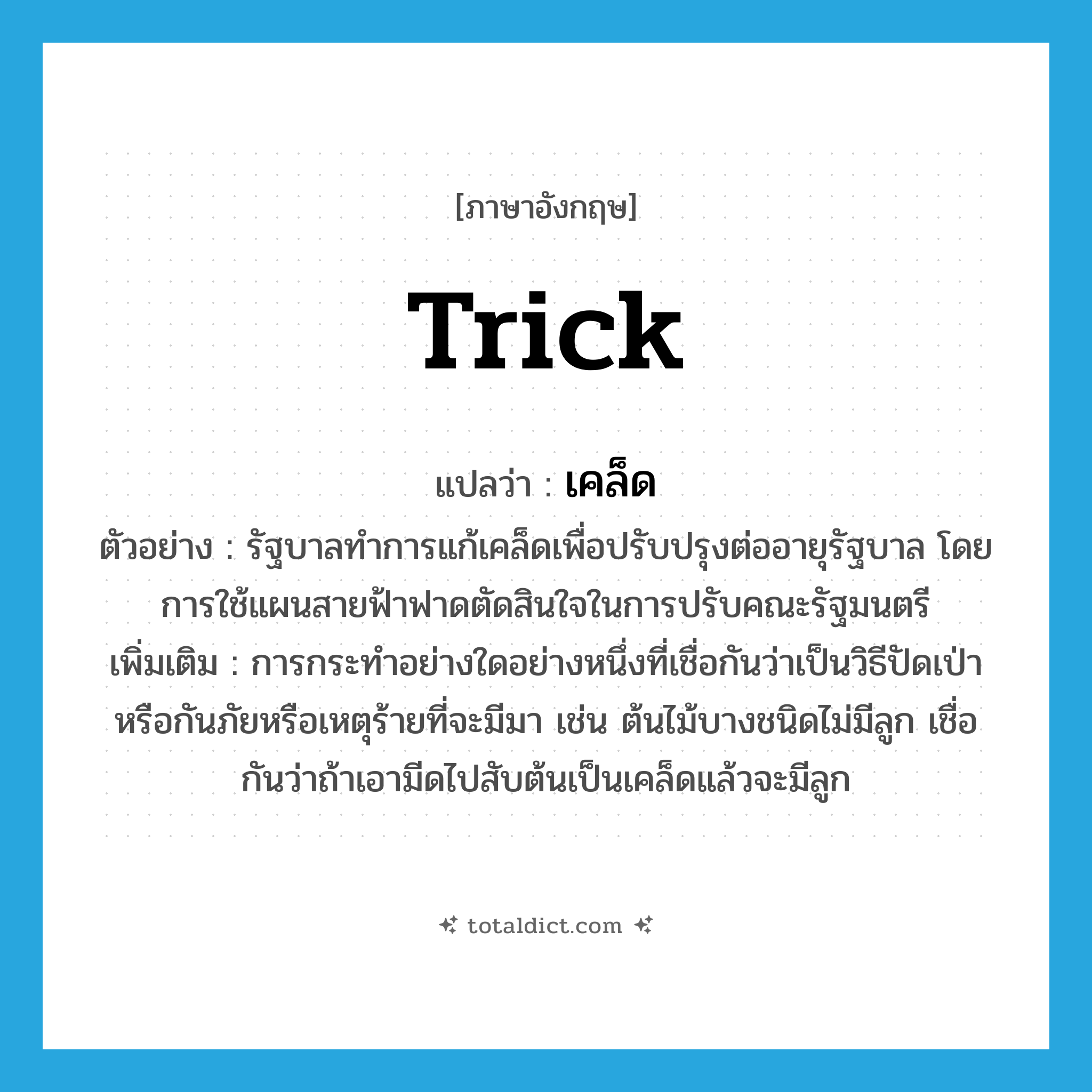 trick แปลว่า?, คำศัพท์ภาษาอังกฤษ trick แปลว่า เคล็ด ประเภท N ตัวอย่าง รัฐบาลทำการแก้เคล็ดเพื่อปรับปรุงต่ออายุรัฐบาล โดยการใช้แผนสายฟ้าฟาดตัดสินใจในการปรับคณะรัฐมนตรี เพิ่มเติม การกระทำอย่างใดอย่างหนึ่งที่เชื่อกันว่าเป็นวิธีปัดเป่าหรือกันภัยหรือเหตุร้ายที่จะมีมา เช่น ต้นไม้บางชนิดไม่มีลูก เชื่อกันว่าถ้าเอามีดไปสับต้นเป็นเคล็ดแล้วจะมีลูก หมวด N