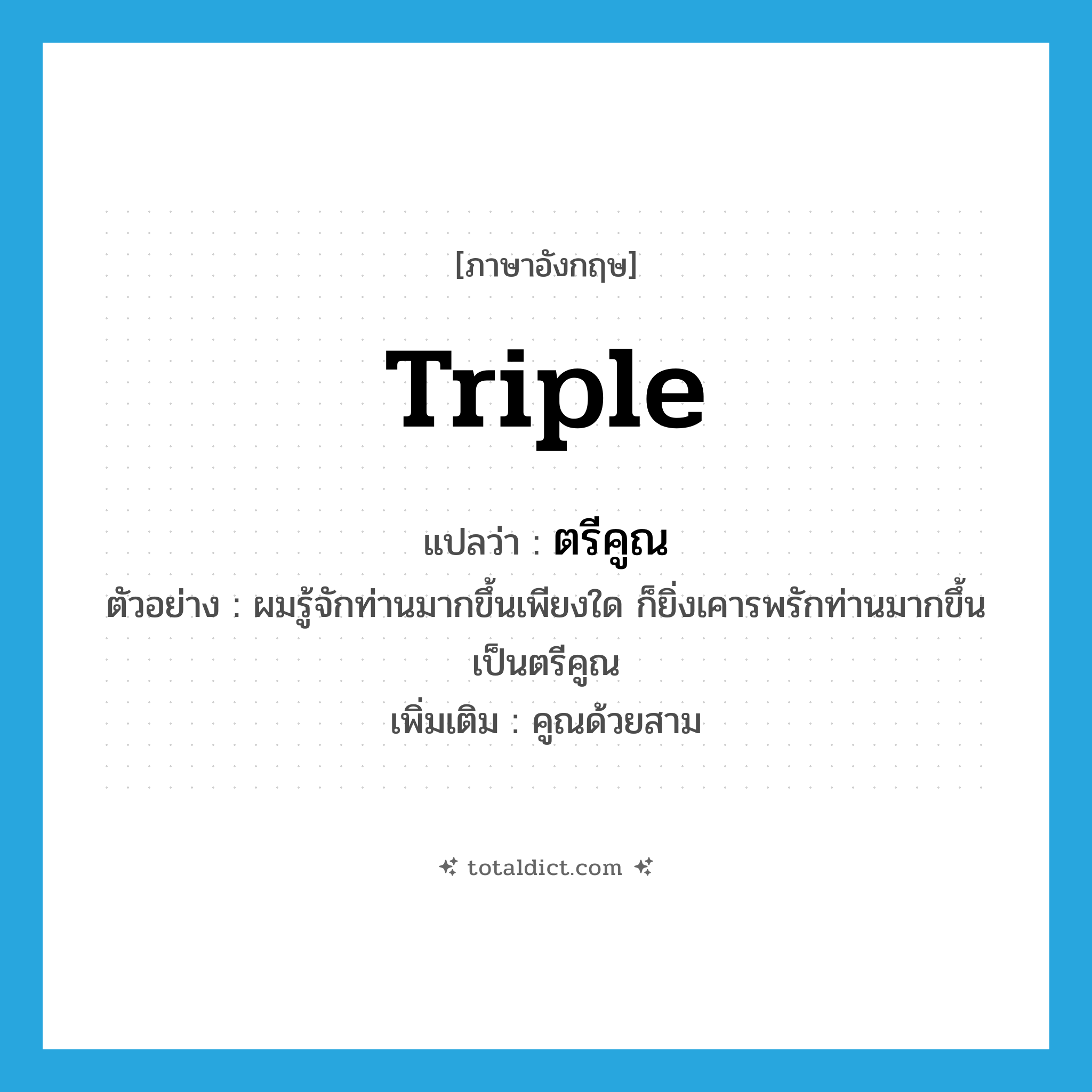 triple แปลว่า?, คำศัพท์ภาษาอังกฤษ triple แปลว่า ตรีคูณ ประเภท N ตัวอย่าง ผมรู้จักท่านมากขึ้นเพียงใด ก็ยิ่งเคารพรักท่านมากขึ้นเป็นตรีคูณ เพิ่มเติม คูณด้วยสาม หมวด N