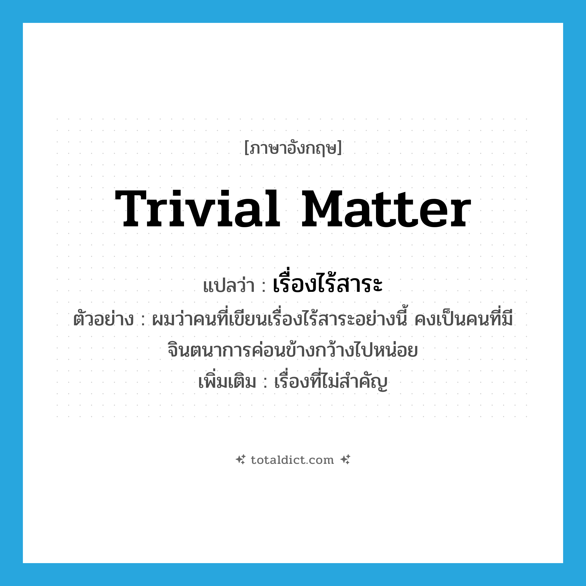 เรื่องไร้สาระ ภาษาอังกฤษ?, คำศัพท์ภาษาอังกฤษ เรื่องไร้สาระ แปลว่า trivial matter ประเภท N ตัวอย่าง ผมว่าคนที่เขียนเรื่องไร้สาระอย่างนี้ คงเป็นคนที่มีจินตนาการค่อนข้างกว้างไปหน่อย เพิ่มเติม เรื่องที่ไม่สำคัญ หมวด N