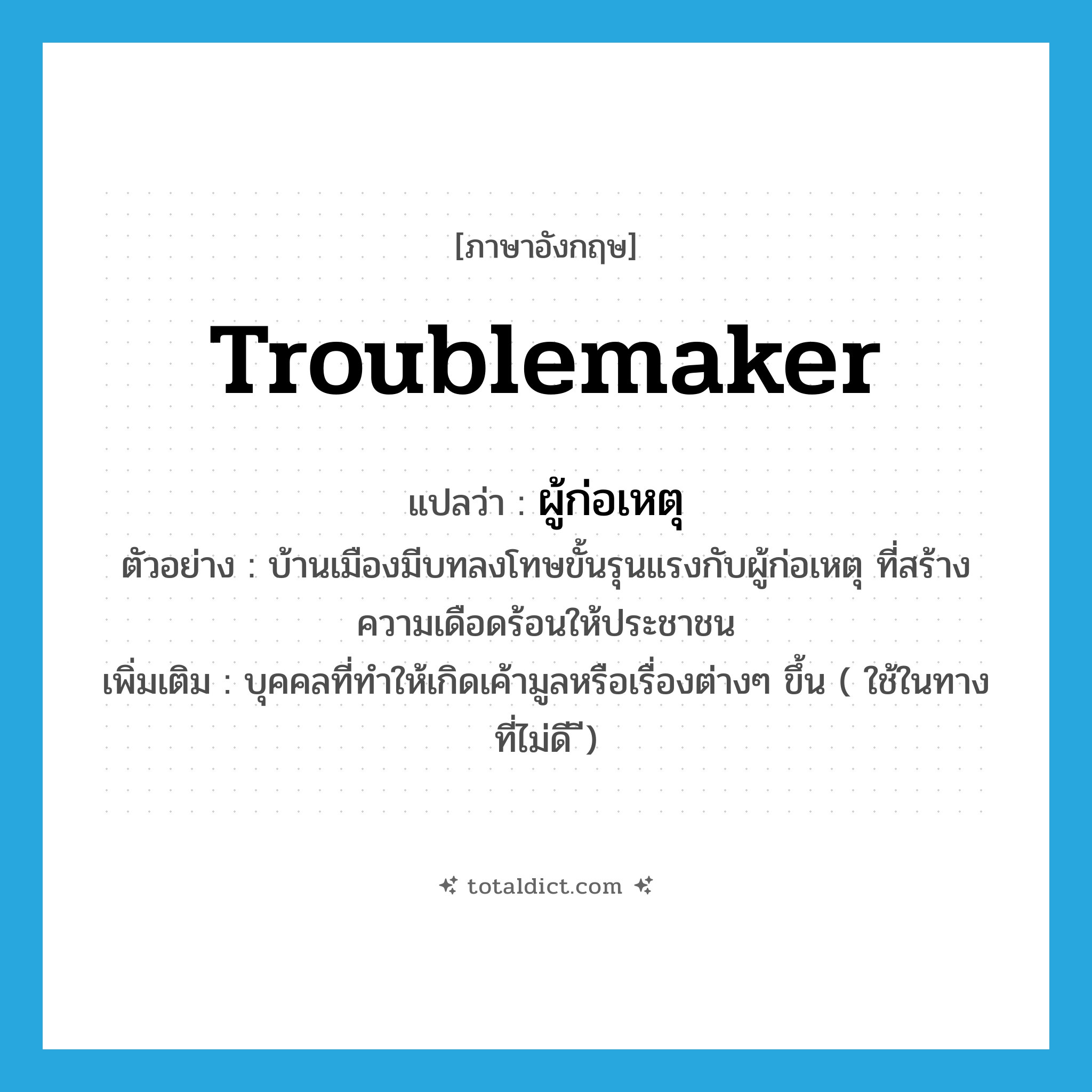 troublemaker แปลว่า?, คำศัพท์ภาษาอังกฤษ troublemaker แปลว่า ผู้ก่อเหตุ ประเภท N ตัวอย่าง บ้านเมืองมีบทลงโทษขั้นรุนแรงกับผู้ก่อเหตุ ที่สร้างความเดือดร้อนให้ประชาชน เพิ่มเติม บุคคลที่ทำให้เกิดเค้ามูลหรือเรื่องต่างๆ ขึ้น ( ใช้ในทางที่ไม่ดี ี) หมวด N