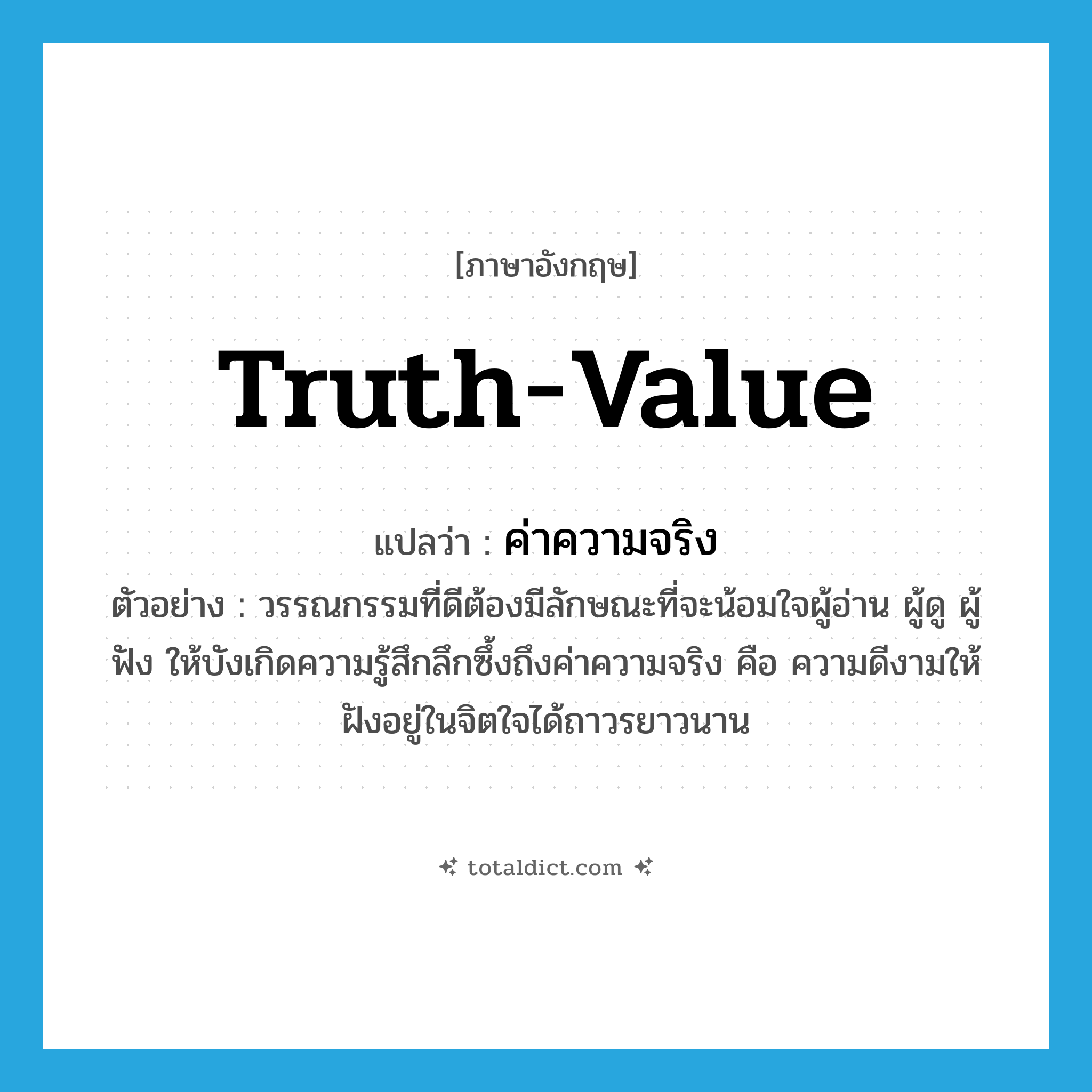 truth-value แปลว่า?, คำศัพท์ภาษาอังกฤษ truth-value แปลว่า ค่าความจริง ประเภท N ตัวอย่าง วรรณกรรมที่ดีต้องมีลักษณะที่จะน้อมใจผู้อ่าน ผู้ดู ผู้ฟัง ให้บังเกิดความรู้สึกลึกซึ้งถึงค่าความจริง คือ ความดีงามให้ฝังอยู่ในจิตใจได้ถาวรยาวนาน หมวด N