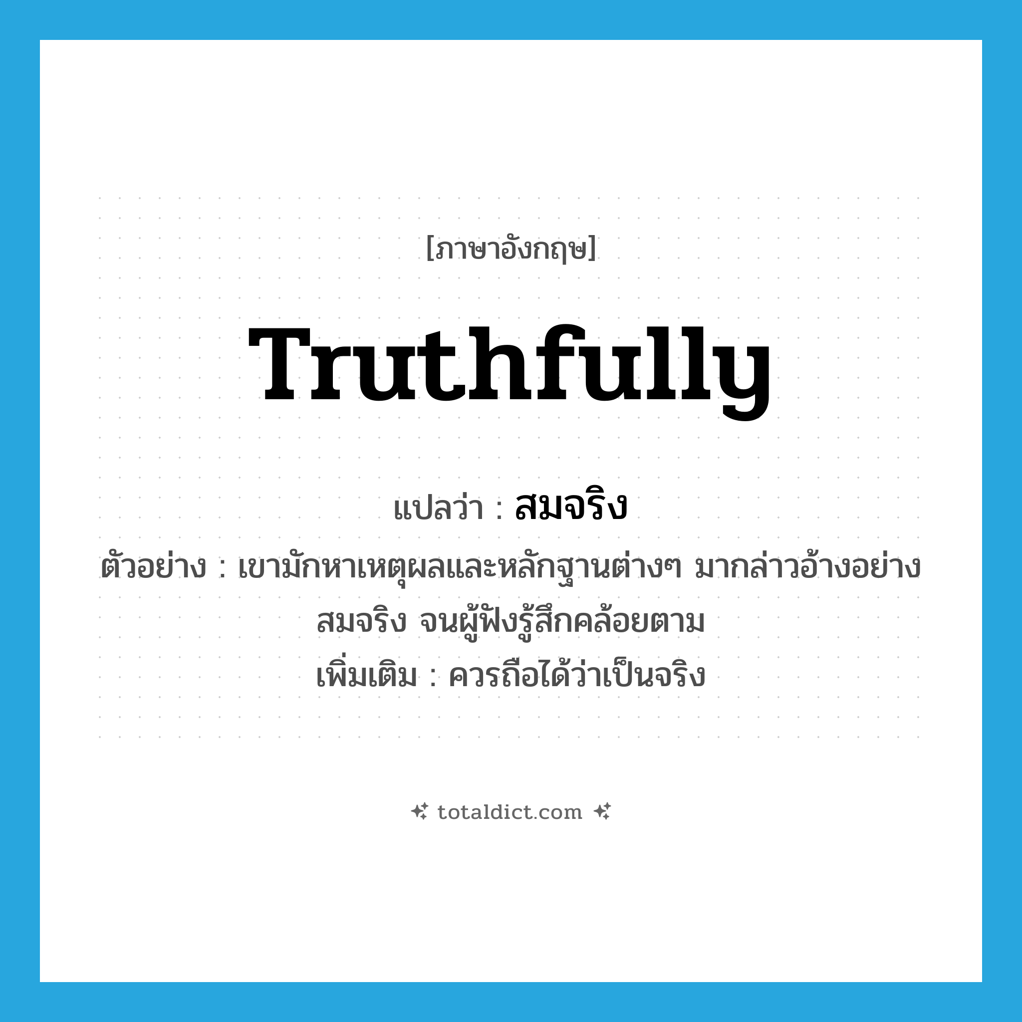 truthfully แปลว่า?, คำศัพท์ภาษาอังกฤษ truthfully แปลว่า สมจริง ประเภท ADV ตัวอย่าง เขามักหาเหตุผลและหลักฐานต่างๆ มากล่าวอ้างอย่างสมจริง จนผู้ฟังรู้สึกคล้อยตาม เพิ่มเติม ควรถือได้ว่าเป็นจริง หมวด ADV