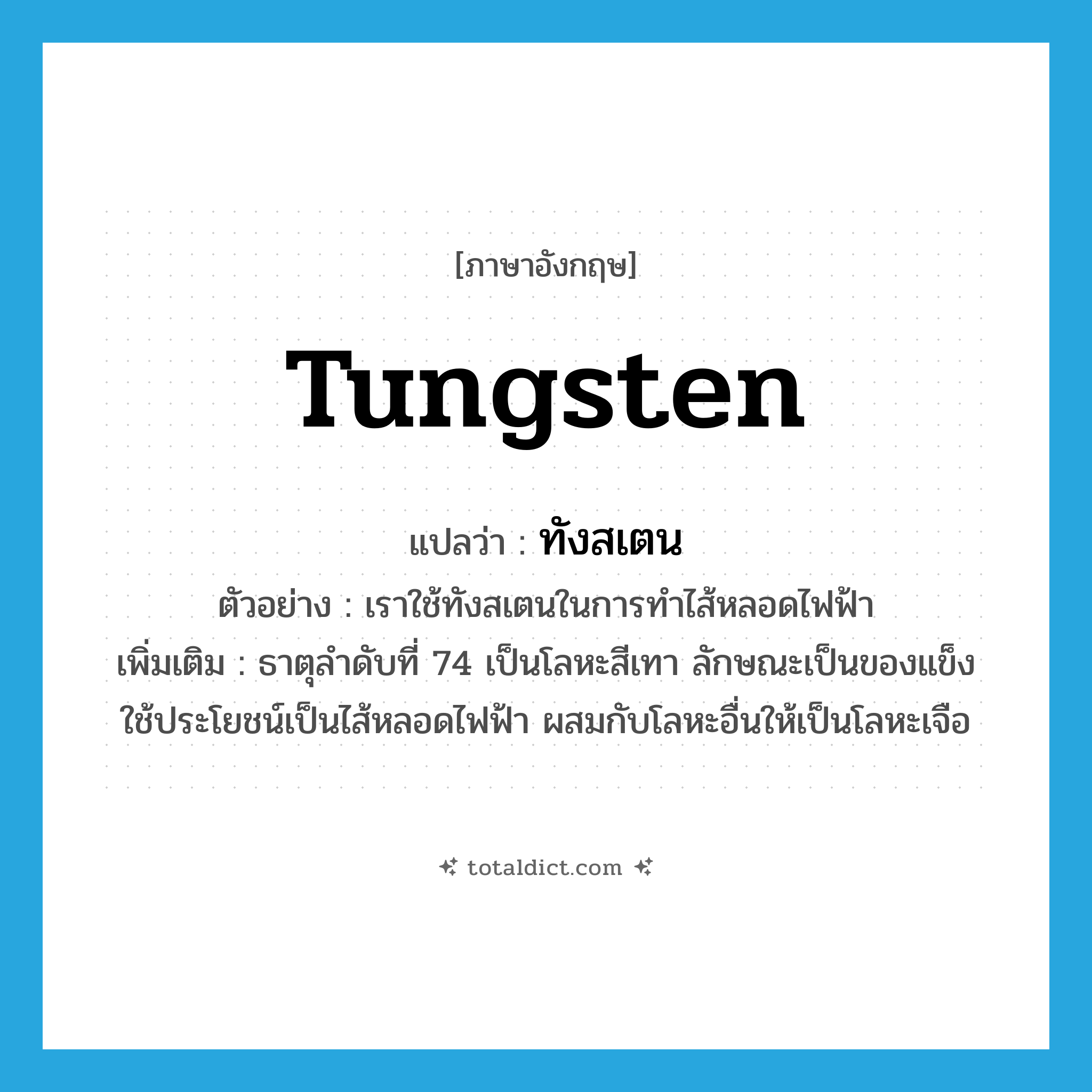 tungsten แปลว่า?, คำศัพท์ภาษาอังกฤษ tungsten แปลว่า ทังสเตน ประเภท N ตัวอย่าง เราใช้ทังสเตนในการทำไส้หลอดไฟฟ้า เพิ่มเติม ธาตุลำดับที่ 74 เป็นโลหะสีเทา ลักษณะเป็นของแข็ง ใช้ประโยชน์เป็นไส้หลอดไฟฟ้า ผสมกับโลหะอื่นให้เป็นโลหะเจือ หมวด N