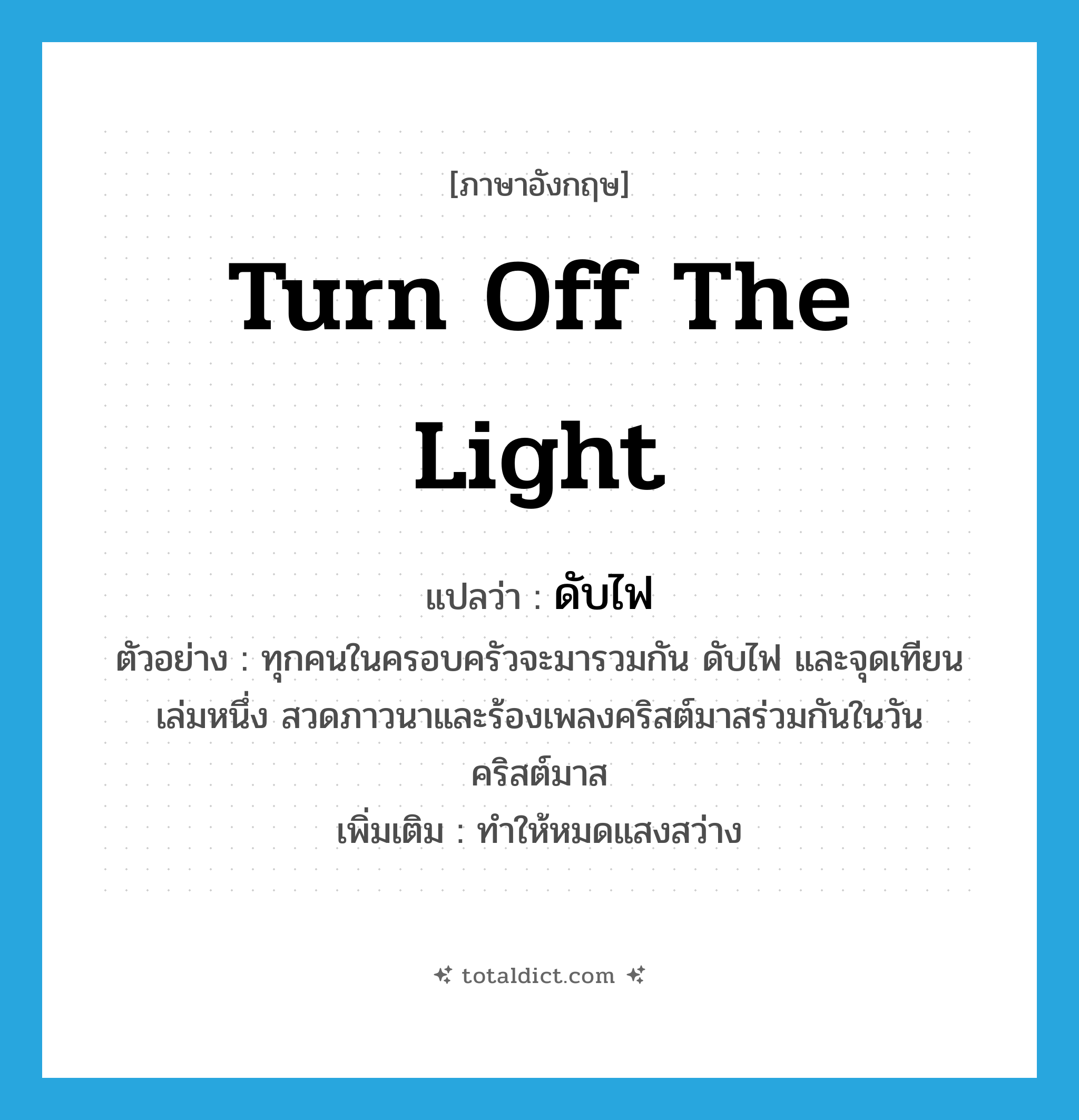 turn off the light แปลว่า?, คำศัพท์ภาษาอังกฤษ turn off the light แปลว่า ดับไฟ ประเภท V ตัวอย่าง ทุกคนในครอบครัวจะมารวมกัน ดับไฟ และจุดเทียนเล่มหนึ่ง สวดภาวนาและร้องเพลงคริสต์มาสร่วมกันในวันคริสต์มาส เพิ่มเติม ทำให้หมดแสงสว่าง หมวด V