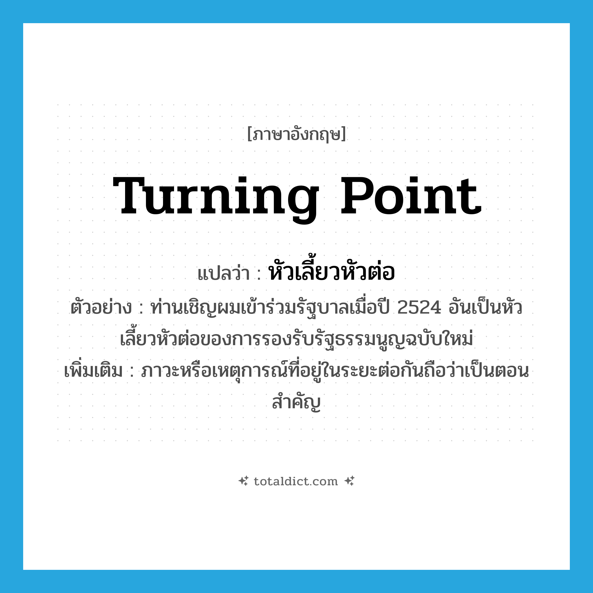 turning point แปลว่า?, คำศัพท์ภาษาอังกฤษ turning point แปลว่า หัวเลี้ยวหัวต่อ ประเภท N ตัวอย่าง ท่านเชิญผมเข้าร่วมรัฐบาลเมื่อปี 2524 อันเป็นหัวเลี้ยวหัวต่อของการรองรับรัฐธรรมนูญฉบับใหม่ เพิ่มเติม ภาวะหรือเหตุการณ์ที่อยู่ในระยะต่อกันถือว่าเป็นตอนสำคัญ หมวด N