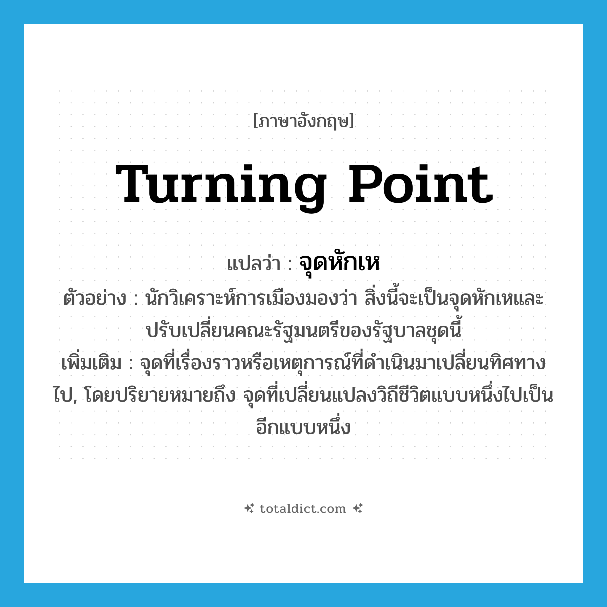 turning point แปลว่า?, คำศัพท์ภาษาอังกฤษ turning point แปลว่า จุดหักเห ประเภท N ตัวอย่าง นักวิเคราะห์การเมืองมองว่า สิ่งนี้จะเป็นจุดหักเหและปรับเปลี่ยนคณะรัฐมนตรีของรัฐบาลชุดนี้ เพิ่มเติม จุดที่เรื่องราวหรือเหตุการณ์ที่ดำเนินมาเปลี่ยนทิศทางไป, โดยปริยายหมายถึง จุดที่เปลี่ยนแปลงวิถีชีวิตแบบหนึ่งไปเป็นอีกแบบหนึ่ง หมวด N