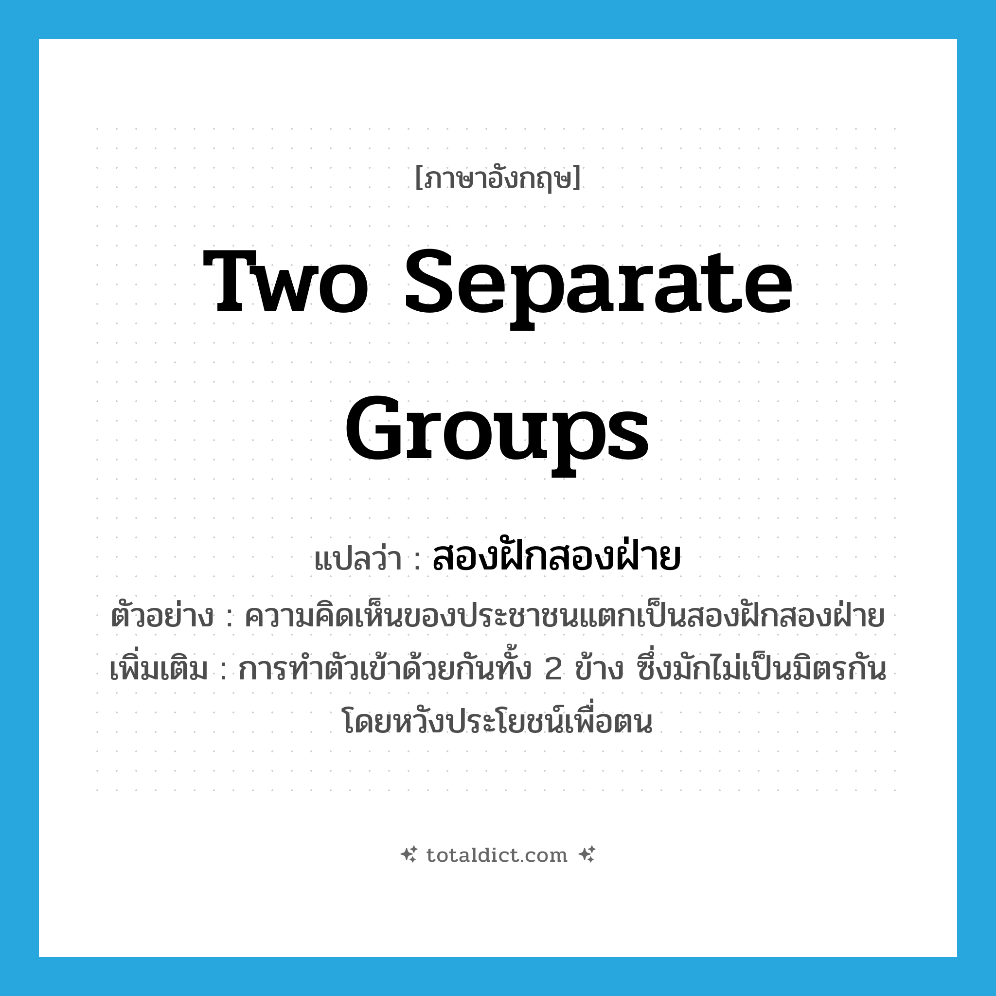 two separate groups แปลว่า?, คำศัพท์ภาษาอังกฤษ two separate groups แปลว่า สองฝักสองฝ่าย ประเภท N ตัวอย่าง ความคิดเห็นของประชาชนแตกเป็นสองฝักสองฝ่าย เพิ่มเติม การทำตัวเข้าด้วยกันทั้ง 2 ข้าง ซึ่งมักไม่เป็นมิตรกัน โดยหวังประโยชน์เพื่อตน หมวด N