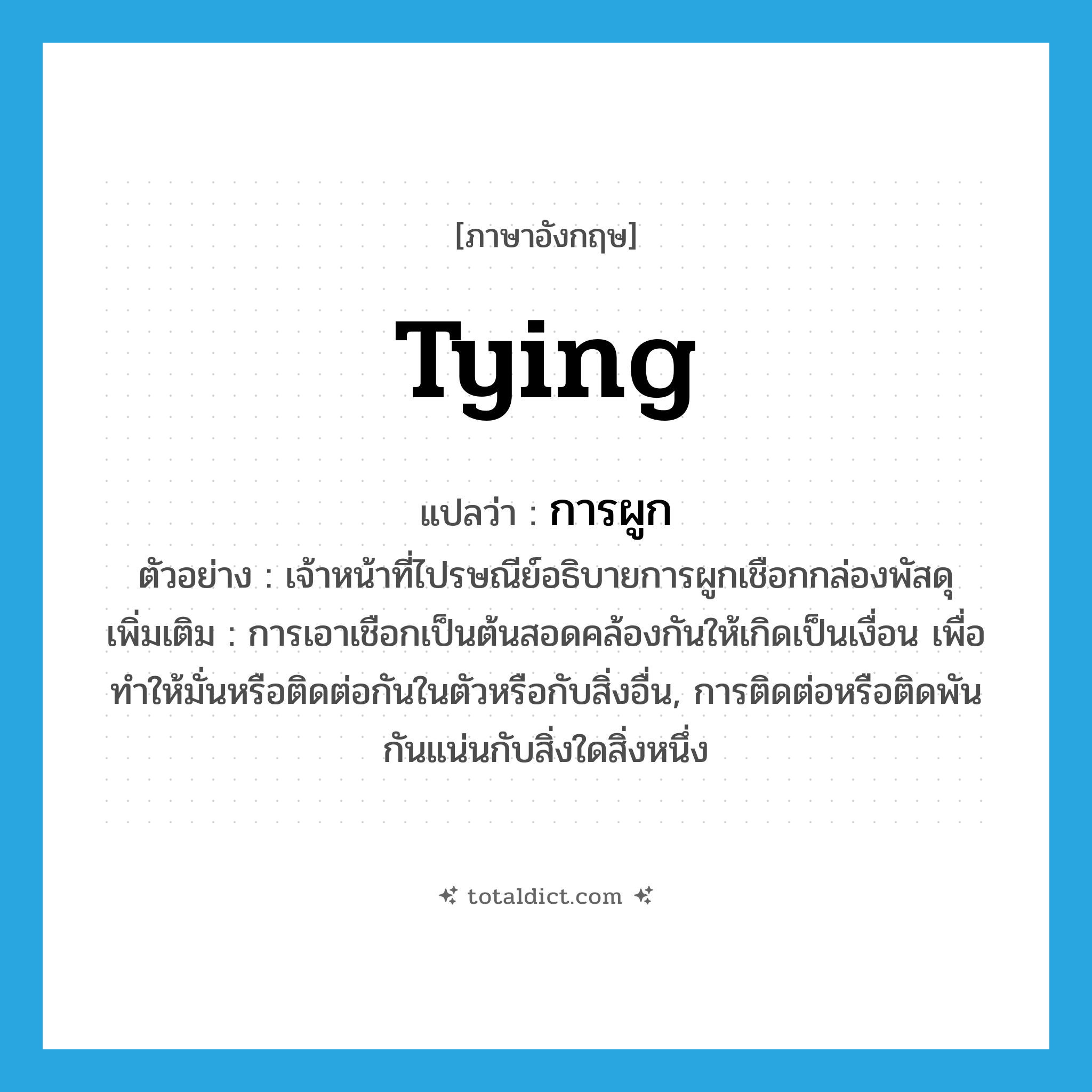 tying แปลว่า?, คำศัพท์ภาษาอังกฤษ tying แปลว่า การผูก ประเภท N ตัวอย่าง เจ้าหน้าที่ไปรษณีย์อธิบายการผูกเชือกกล่องพัสดุ เพิ่มเติม การเอาเชือกเป็นต้นสอดคล้องกันให้เกิดเป็นเงื่อน เพื่อทําให้มั่นหรือติดต่อกันในตัวหรือกับสิ่งอื่น, การติดต่อหรือติดพันกันแน่นกับสิ่งใดสิ่งหนึ่ง หมวด N