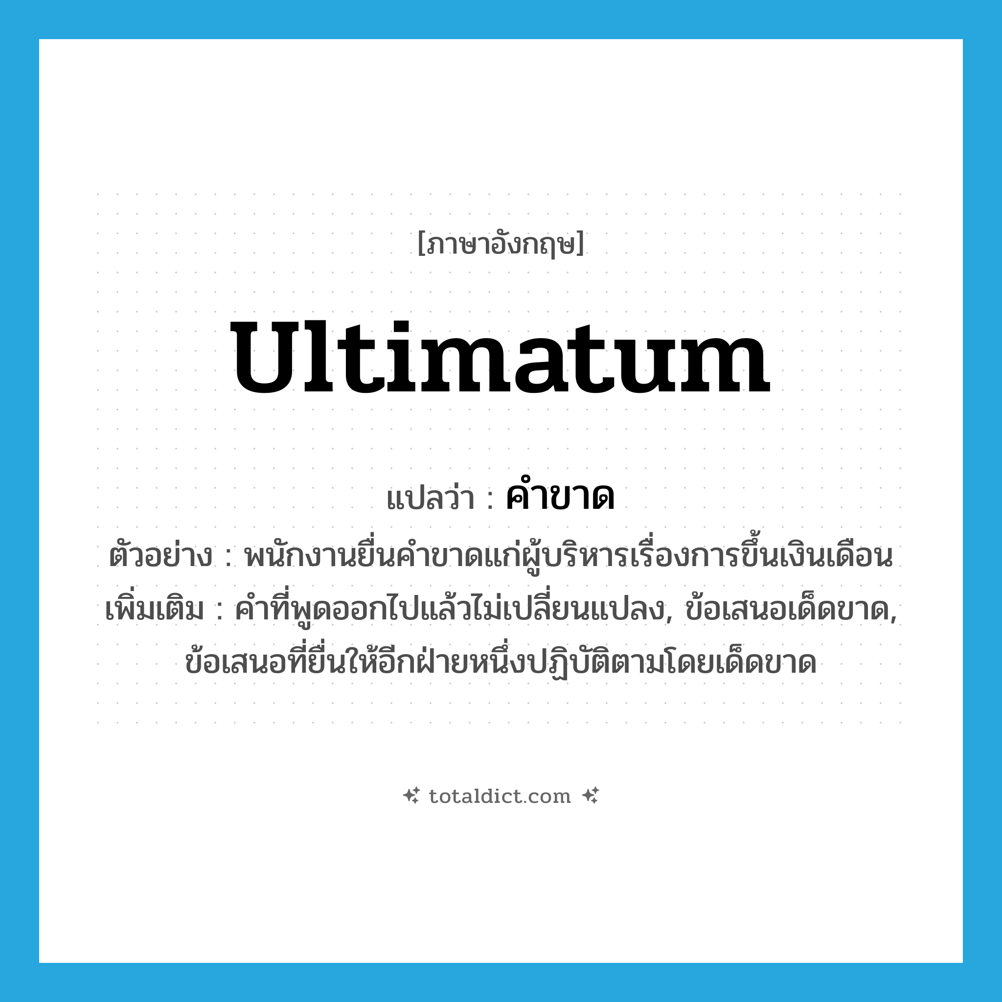 ultimatum แปลว่า?, คำศัพท์ภาษาอังกฤษ ultimatum แปลว่า คำขาด ประเภท N ตัวอย่าง พนักงานยื่นคำขาดแก่ผู้บริหารเรื่องการขึ้นเงินเดือน เพิ่มเติม คำที่พูดออกไปแล้วไม่เปลี่ยนแปลง, ข้อเสนอเด็ดขาด, ข้อเสนอที่ยื่นให้อีกฝ่ายหนึ่งปฏิบัติตามโดยเด็ดขาด หมวด N