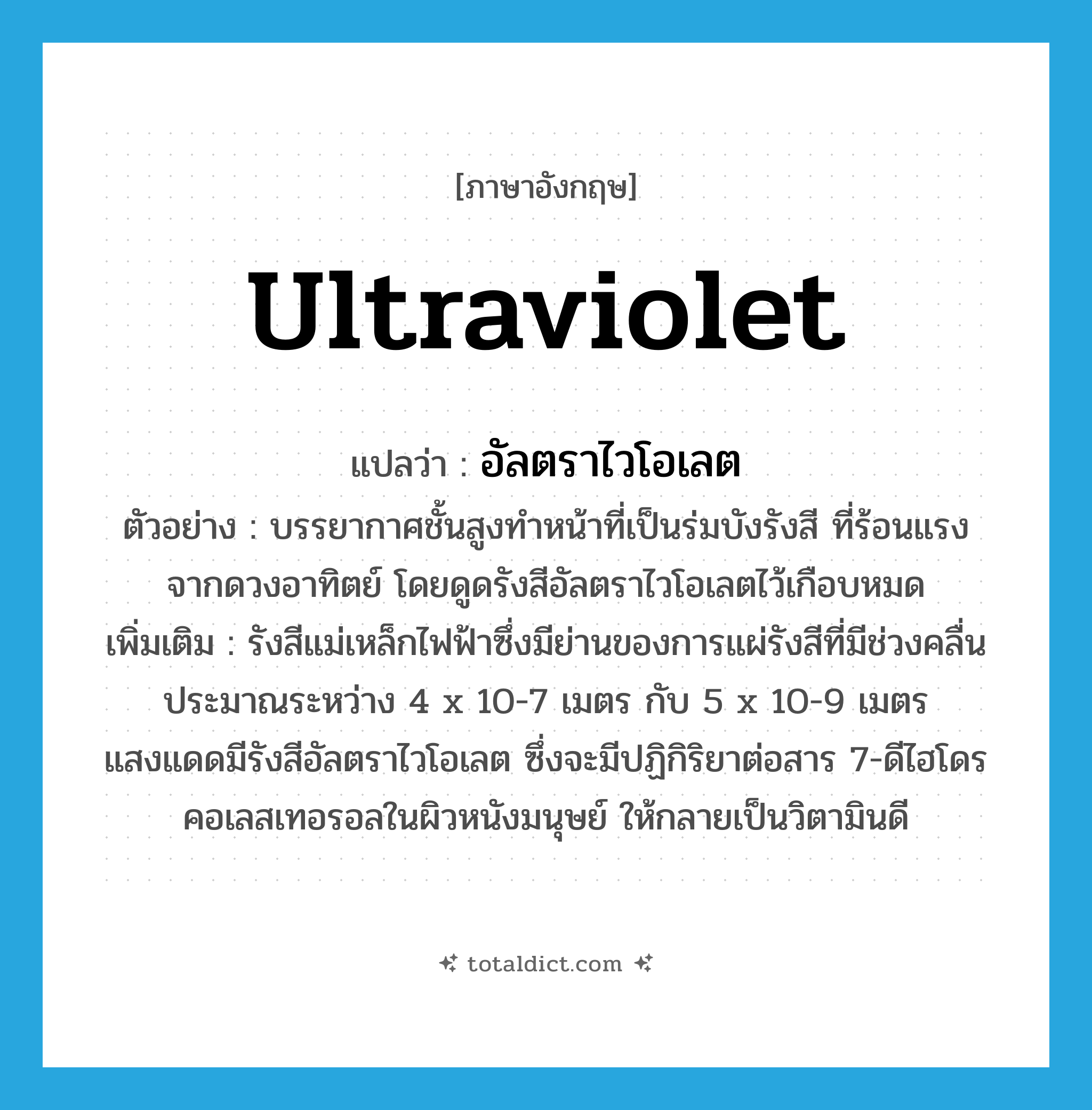 ultraviolet แปลว่า?, คำศัพท์ภาษาอังกฤษ ultraviolet แปลว่า อัลตราไวโอเลต ประเภท N ตัวอย่าง บรรยากาศชั้นสูงทำหน้าที่เป็นร่มบังรังสี ที่ร้อนแรงจากดวงอาทิตย์ โดยดูดรังสีอัลตราไวโอเลตไว้เกือบหมด เพิ่มเติม รังสีแม่เหล็กไฟฟ้าซึ่งมีย่านของการแผ่รังสีที่มีช่วงคลื่นประมาณระหว่าง 4 x 10-7 เมตร กับ 5 x 10-9 เมตร แสงแดดมีรังสีอัลตราไวโอเลต ซึ่งจะมีปฏิกิริยาต่อสาร 7-ดีไฮโดรคอเลสเทอรอลในผิวหนังมนุษย์ ให้กลายเป็นวิตามินดี หมวด N