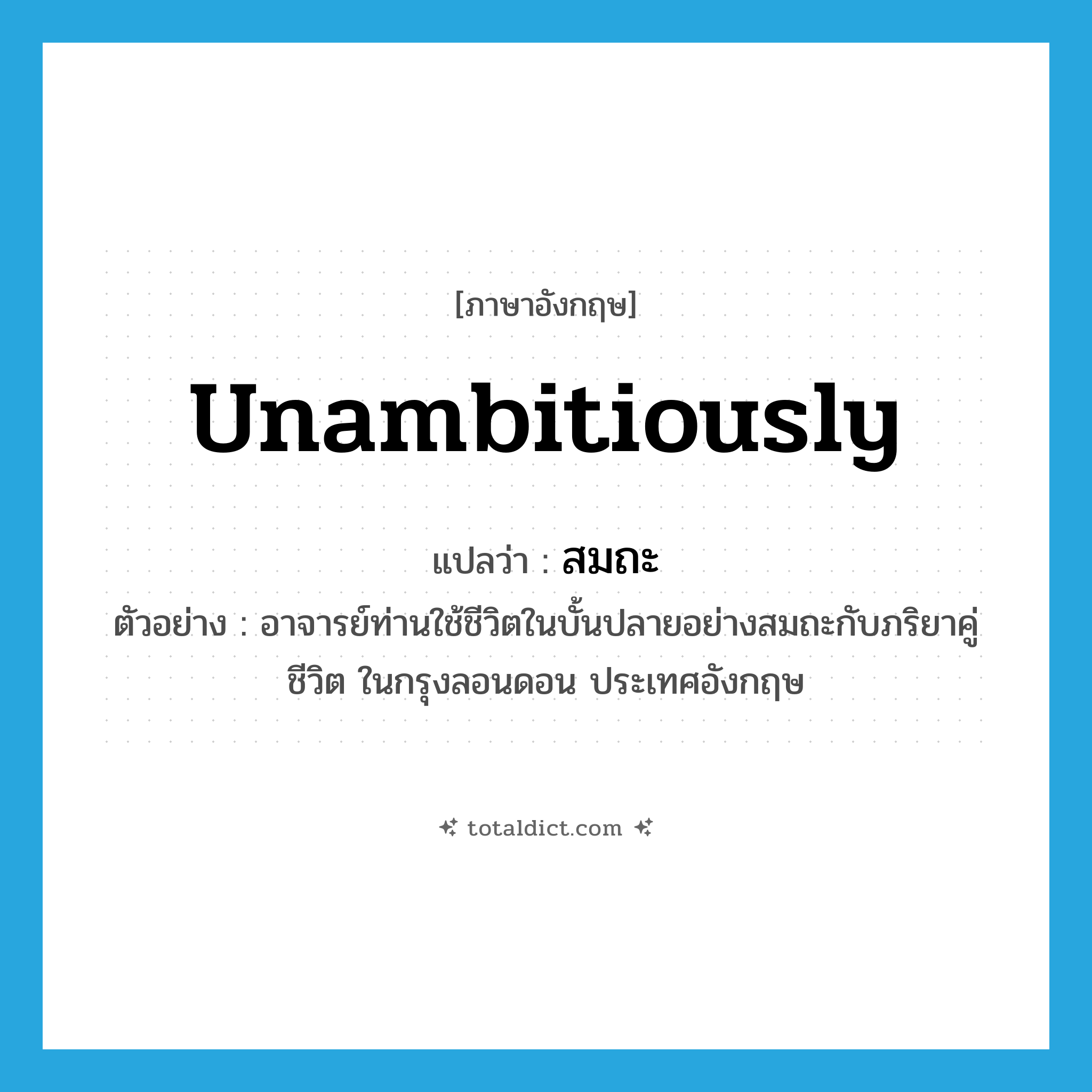 unambitiously แปลว่า?, คำศัพท์ภาษาอังกฤษ unambitiously แปลว่า สมถะ ประเภท ADV ตัวอย่าง อาจารย์ท่านใช้ชีวิตในบั้นปลายอย่างสมถะกับภริยาคู่ชีวิต ในกรุงลอนดอน ประเทศอังกฤษ หมวด ADV