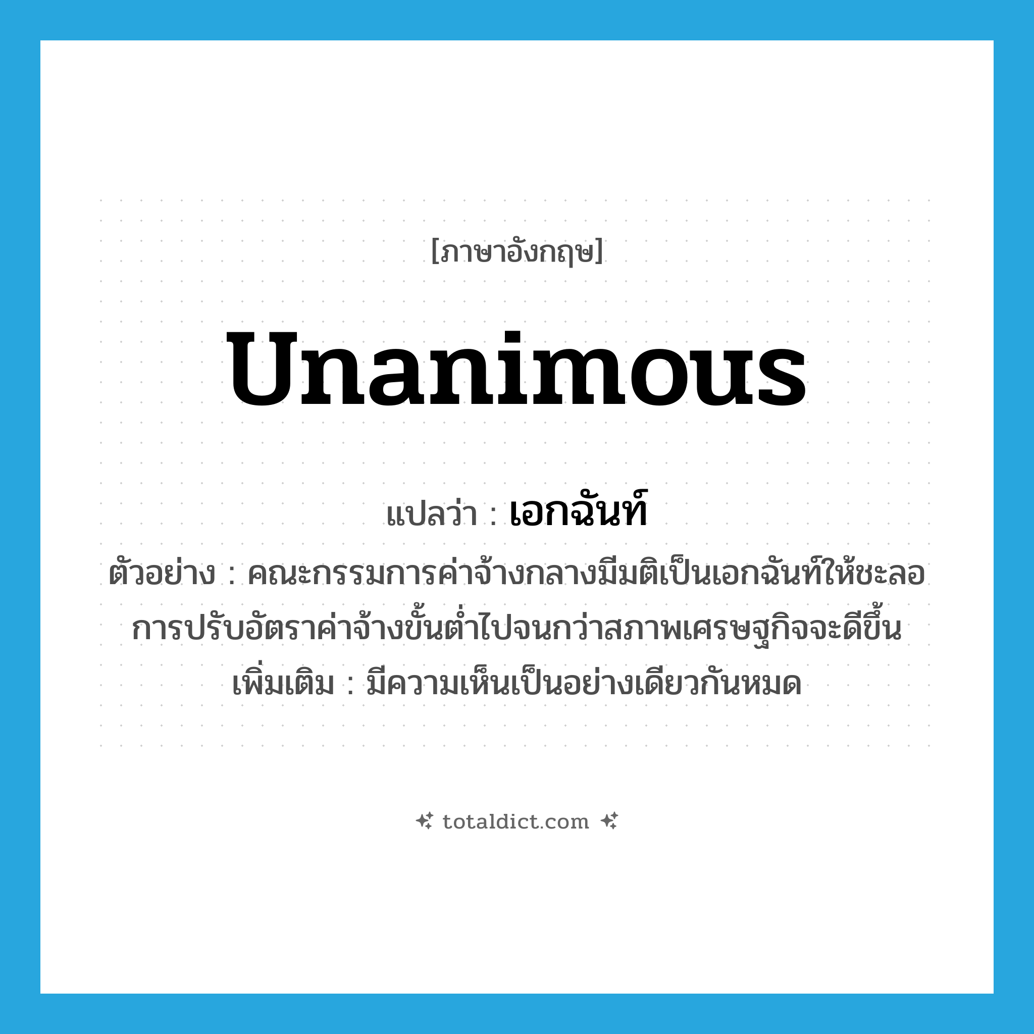 unanimous แปลว่า?, คำศัพท์ภาษาอังกฤษ unanimous แปลว่า เอกฉันท์ ประเภท ADJ ตัวอย่าง คณะกรรมการค่าจ้างกลางมีมติเป็นเอกฉันท์ให้ชะลอการปรับอัตราค่าจ้างขั้นต่ำไปจนกว่าสภาพเศรษฐกิจจะดีขึ้น เพิ่มเติม มีความเห็นเป็นอย่างเดียวกันหมด หมวด ADJ