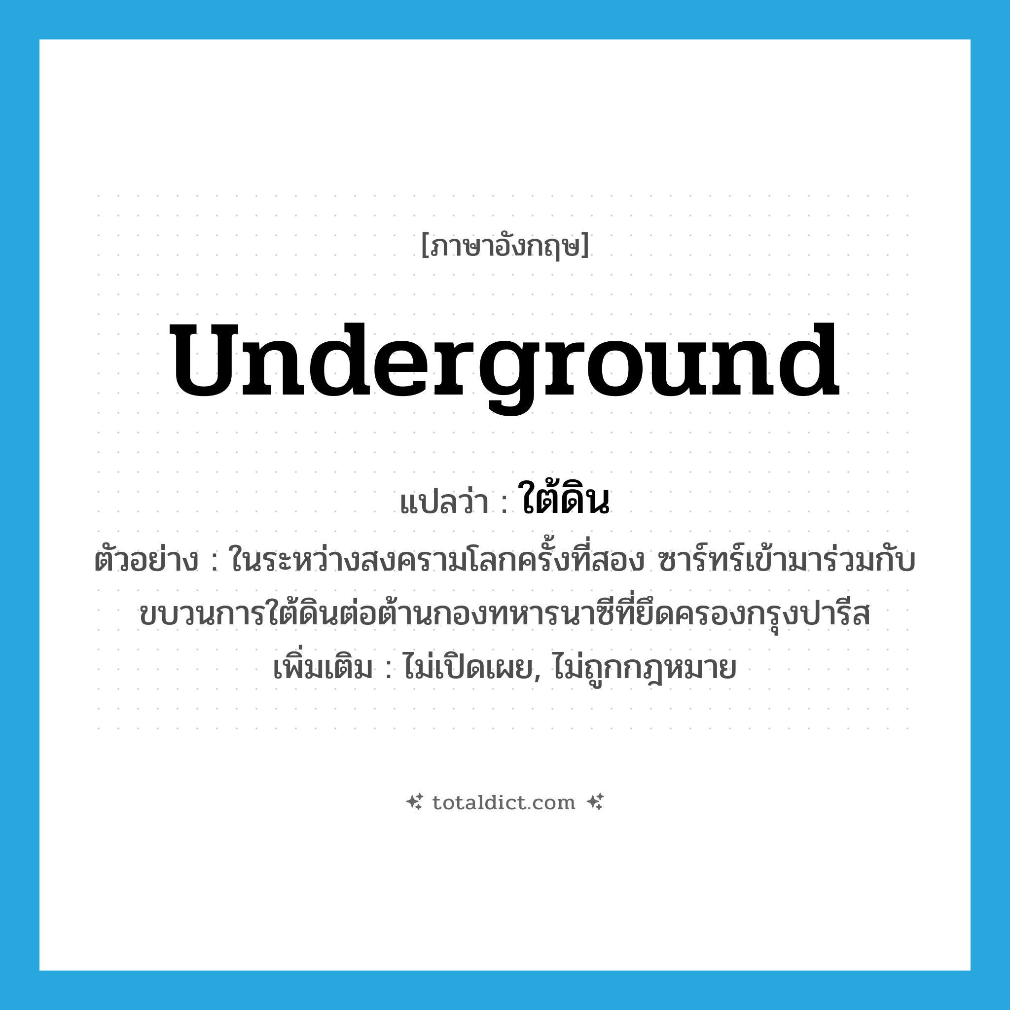 underground แปลว่า?, คำศัพท์ภาษาอังกฤษ underground แปลว่า ใต้ดิน ประเภท ADJ ตัวอย่าง ในระหว่างสงครามโลกครั้งที่สอง ซาร์ทร์เข้ามาร่วมกับขบวนการใต้ดินต่อต้านกองทหารนาซีที่ยึดครองกรุงปารีส เพิ่มเติม ไม่เปิดเผย, ไม่ถูกกฎหมาย หมวด ADJ