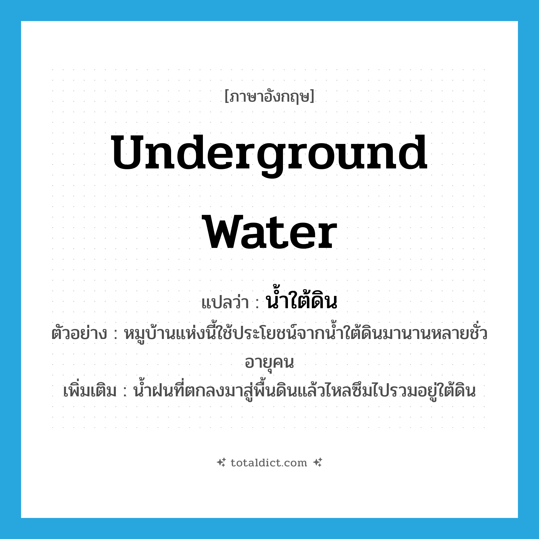 underground water แปลว่า?, คำศัพท์ภาษาอังกฤษ underground water แปลว่า น้ำใต้ดิน ประเภท N ตัวอย่าง หมูบ้านแห่งนี้ใช้ประโยชน์จากน้ำใต้ดินมานานหลายชั่วอายุคน เพิ่มเติม น้ำฝนที่ตกลงมาสู่พื้นดินแล้วไหลซึมไปรวมอยู่ใต้ดิน หมวด N