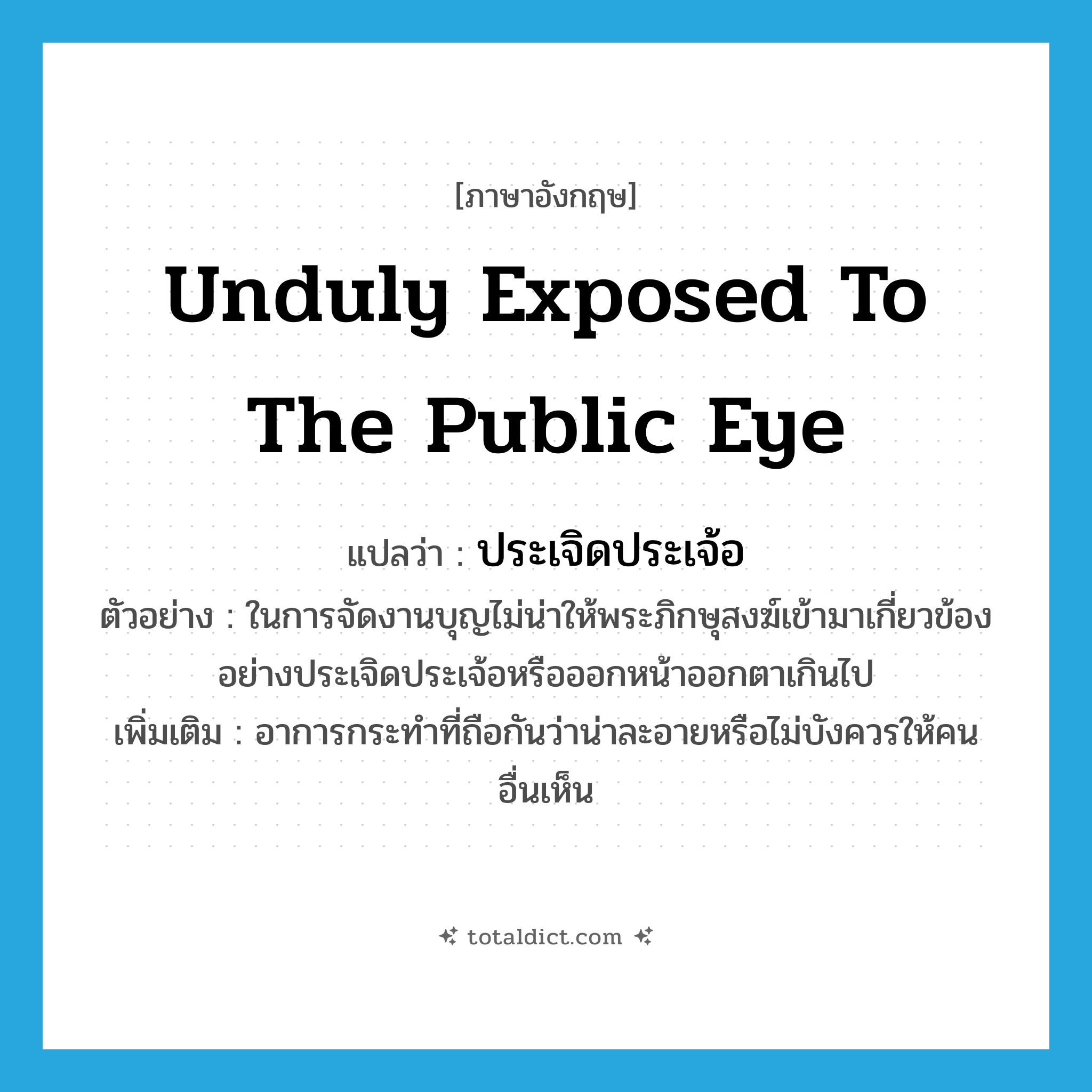 unduly exposed to the public eye แปลว่า?, คำศัพท์ภาษาอังกฤษ unduly exposed to the public eye แปลว่า ประเจิดประเจ้อ ประเภท ADV ตัวอย่าง ในการจัดงานบุญไม่น่าให้พระภิกษุสงฆ์เข้ามาเกี่ยวข้องอย่างประเจิดประเจ้อหรือออกหน้าออกตาเกินไป เพิ่มเติม อาการกระทำที่ถือกันว่าน่าละอายหรือไม่บังควรให้คนอื่นเห็น หมวด ADV