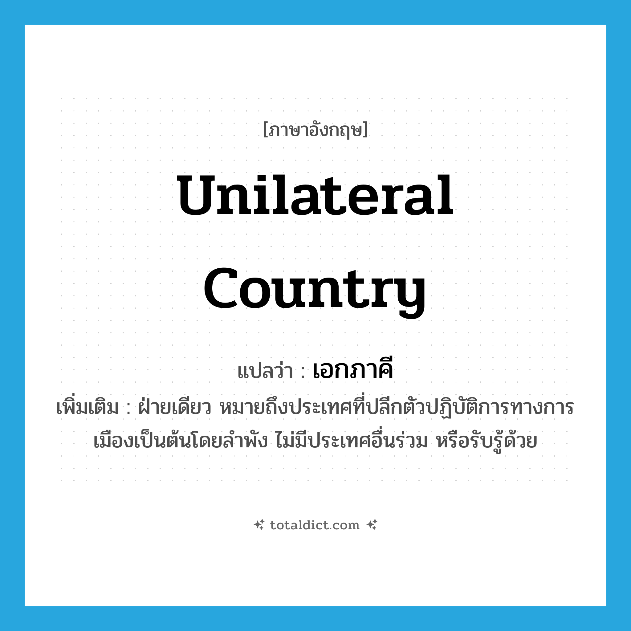 unilateral country แปลว่า?, คำศัพท์ภาษาอังกฤษ unilateral country แปลว่า เอกภาคี ประเภท N เพิ่มเติม ฝ่ายเดียว หมายถึงประเทศที่ปลีกตัวปฏิบัติการทางการเมืองเป็นต้นโดยลำพัง ไม่มีประเทศอื่นร่วม หรือรับรู้ด้วย หมวด N