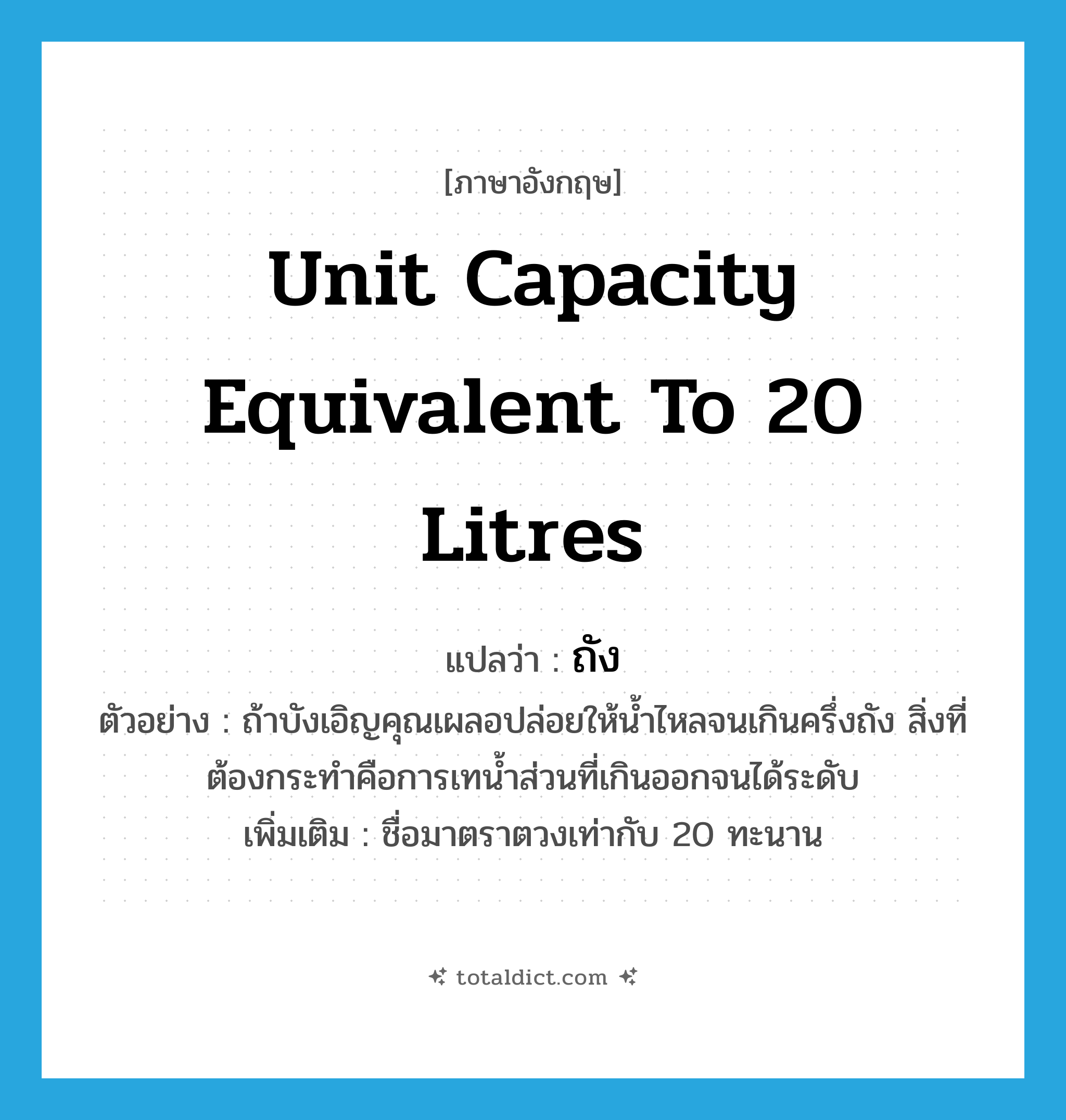 ถัง ภาษาอังกฤษ?, คำศัพท์ภาษาอังกฤษ ถัง แปลว่า unit capacity equivalent to 20 litres ประเภท N ตัวอย่าง ถ้าบังเอิญคุณเผลอปล่อยให้น้ำไหลจนเกินครึ่งถัง สิ่งที่ต้องกระทำคือการเทน้ำส่วนที่เกินออกจนได้ระดับ เพิ่มเติม ชื่อมาตราตวงเท่ากับ 20 ทะนาน หมวด N